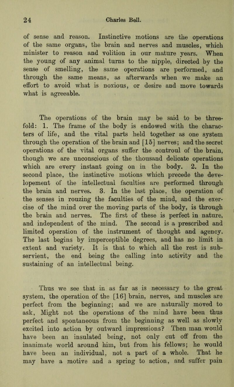 of sense and reason. Instinctive motions are the operations of the same organs, the brain and nerves and muscles, which minister to reason and volition in our mature years. When the young of any animal turns to the nipple, directed by the sense of smelling, the same operations are performed, and through the same means, as afterwards when we make an effort to avoid what is noxious, or desire and move towards what is agreeable. The operations of the brain may be said to be three- fold: 1. The frame of the body is endowed with the charac- ters of life, and the vital parts held together as one system through the operation of the brain and [15] nerves; and the secret operations of the vital organs suffer the controul of the brain, though we are unconscious of the thousand delicate operations which are every instant going on in the body. 2. In the second place, the instinctive motions which precede the deve- lopement of the intellectual faculties are performed through the brain and nerves. 3. In the last place, the operation of the senses in rouzing the faculties of the mind, and the exer- cise of the mind over the moving parts of the body, is through the brain and nerves. The first of these is perfect in nature, and independent of the mind. The second is a prescribed and limited operation of the instrument of thought and agency. The last begins by imperceptible degrees, and has no limit in extent and variety. It is that to which all the rest is sub- servient, the end being the calling into activity and the sustaining of an intellectual being. Thus we see that in as far as is necessary to the great system, the operation of the [16] brain, nerves, and muscles are perfect from the beginning; and we are naturally moved to ask. Might not the operations of the mind have been thus perfect and spontaneous from the beginning as well as slowly excited into action by outward impressions? Then man would have been an insulated being, not only cut off from the inanimate world around him, but from his fellows; he would have been an individual, not a part of a whole. That he may have a motive and a spring to action, and suffer pain