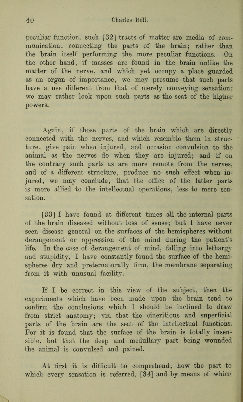 peculiar function, such [32] tracts of matter are media of com- munication, connecting the parts of the brain; rather than the brain itself performing the more peculiar functions. On the other hand, if masses are found in the brain unlike the matter of the nerve, and which yet occupy a place guarded as an organ of importance, we may presume that such parts have a use different from that of merely conveying sensation; we may rather look upon such parts as the seat of the higher powers. Again, if those parts of the brain which are directly connected with the nerves, and which resemble them in struc- ture, give pain when injured, and occasion convulsion to the animal as the nerves do when they are injured; and if on the contrary such parts as are more remote from the nerves, and of a different structure, produce no such effect when in- jured, we may conclude, that the office of the latter parts is more allied to the intellectual operations, less to mere sen- sation. [33] I have found at different times all the internal parts of the brain diseased without loss of sense; hut I have never seen disease general on the surfaces of the hemispheres without derangement or oppression of the mind during the patient’s life. In the case of derangement of mind, falling into lethargy and stupidity, I have constantly found the surface of the hemi- spheres dry and preternaturally firm, the membrane separating from it with unusual facility. If I be correct in this view of the subject, then the experiments which have been made upon the brain tend to confirm the conclusions which I should he inclined to draw from strict anatomy; viz. that the cineritious and superficial parts of the brain are the seat of the intellectual functions. For it is found that the surface of the brain is totally insen- sible, but that the deep and medullary part being wounded the animal is convulsed and pained. At first it is difficult to comprehend, how the part to which every sensation is referred, [34] and by means of which