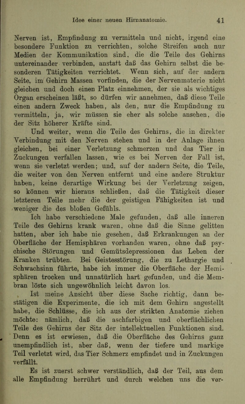 I Idee einer neuen Hirnanatomie. 41 Nerven ist, Empfindnng zu vermitteln und nicht, irgend eine besondere Funktion zu verrichten, solche Streifen auch nur Medien der Kommunikation sind, die die Teile des Gehirns untereinander verbinden, anstatt daß das Gehirn selbst die be- sonderen Tätigkeiten verrichtet. Wenn sich, auf der andern Seite, im Gehirn Massen vorfinden, die der Nervenmaterie nicht gleichen und doch einen Platz einnehmen, der sie als wichtiges Organ erscheinen läßt, so dürfen wir annehmen, daß diese Teile einen andern Zweck haben, als den, nur die Empfindung zu vermitteln, ja, wir müssen sie eher als solche ansehen, die der Sitz höherer Kräfte sind. Und weiter, wenn die Teile des Gehirns, die in direkter Verbindung mit den Nerven stehen und in der Anlage ihnen gleichen, bei einer Verletzung schmerzen und das Tier in Zuckungen verfallen lassen, wie es bei Nerven der Fall ist, wenn sie verletzt werden; und, auf der andern Seite, die Teile, die weiter von den Nerven entfernt und eine andere Struktur haben, keine derartige Wirkung bei der Verletzung zeigen, so können wir hieraus schließen, daß die Tätigkeit dieser letzteren Teile mehr die der geistigen Fähigkeiten ist und weniger die des bloßen Gefühls. Ich habe verschiedene Male gefunden, daß alle inneren Teile des Gehirns krank waren, ohne daß die Sinne gelitten hatten, aber ich habe nie gesehen, daß Erkrankungen an der Oberfläche der Hemisphären vorhanden waren, ohne daß psy- chische Störungen und Gemütsdepressionen das Leben der Kranken trübten. Bei Geistesstörung, die zu Lethargie und Schwachsinn führte, habe ich immer die Oberfläche der Hemi- sphären trocken und unnatürlich hart gefunden, und die Mem- bran löste sich ungewöhnlich leicht davon los. , Ist meine Ansicht über diese Sache richtig, dann be- stätigen die Experimente, die ich mit dem Gehirn angestellt habe, die Schlüsse, die ich aus der strikten Anatomie ziehen möchte: nämlich, daß die aschfarbigen und oberflächlichen Teile des Gehirns der Sitz der intellektuellen Funktionen sind. ^ ' Denn es ist erwiesen, daß die Oberfläche des Gehirns ganz unempfindlich ist, aber daß, wenn der tiefere und markige Teil verletzt wird, das Tier Schmerz empfindet und in Zuckungen verfällt. Es ist zuerst schwer verständlich, daß der Teil, aus dem alle Empfindung herrührt und durch welchen ims die ver-