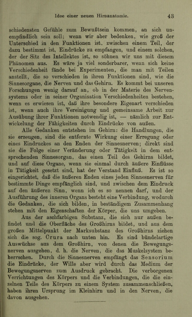 schiedensteu Gefühle zum Bewußtsein kommen, an sich un- empfindlich sein soll; wenn wir aber bedenken, wie groß der Unterschied in den Funktionen ist, zwischen einem Teil, der dazu bestimmt ist, Eindrücke zu empfangen, und einem solchen, der der Sitz des Intellektes ist, so söhnen wir uns mit diesem Phänomen aus. Es wäre ja viel sonderbarer, wenn sich keine Verschiedenheit fände bei Experimenten, die man mit Teilen an stellt, die so verschieden in ihren Funktionen sind, wie die Sinnesorgane, die Nerven und das Gehirn. Es kommt bei unseren Forschungen wenig darauf an, oh in der Materie des Nerven- systems oder in seiner Organisation Verschiedenheiten bestehen, wenn es erwiesen ist, daß ihre besondere Eigenart verschieden ist, wenn auch ihre Vereinigung und gemeinsame Arbeit zur Ausübung ihrer Funktionen notwendig ist, — nämlich zur Ent- wickelung der Fähigkeiten durch Eindrücke von außen. Alle Gedanken entstehen im Gehirn: die Handlungen, die sie erzeugen, sind die entfernte Wirkung einer Erregung oder eines Eindruckes an den Enden der Sinnesnerven; direkt sind sie die Folge einer Veränderung oder Tätigkeit in dem ent- sprechenden Sinnesorgan, das einen Teil des Gehirns bildet, und auf diese Organe, wenn sie einmal durch äußere Einfiüsse in Tätigkeit gesetzt sind, hat der Verstand Einfiuß. Es ist so eingerichtet, daß die äußeren Enden eines jeden Sinnesnerven für bestimmte Dinge empfänglich sind, und zwischen dem Eindruck auf den äußeren Sinn, wenn ich es so nennen darf, und der Ausführung des inneren Organs besteht eine Verbindung, wodurch die Gedanken, die sich bilden, in beständigem Zusammenhang stehen mit den Eigenschaften der Körper, die uns umgeben. Aus der aschfarbigen Substanz, die sich nur außen be- findet und die Oberfläche des Großhirns bildet, und aus dem großen Mittelpunkt der Marksubstanz des Großhirns ziehen sich die sog. Crura nach unten hin. Es sind bündelartige Auswüchse aus dem Großhirn, von denen die Bewegungs- nerven ausgehen, d. h. die Nerven, die das Muskelsystem be- herrschen. Durch die Sinnesnerven empfängt das Sensorium die Eindrücke, der Wille aber wird durch das Medium der Bewegungsnerven zum Ausdruck gebracht. Die verborgenen Verrichtungen des Körpers und die Verbindungen, die die ein- zelnen Teile des Körpers zu einem System zusammenschließen, haben ihren Ursprung im Kleinhirn und in den Nerven, die davon ausgehen.