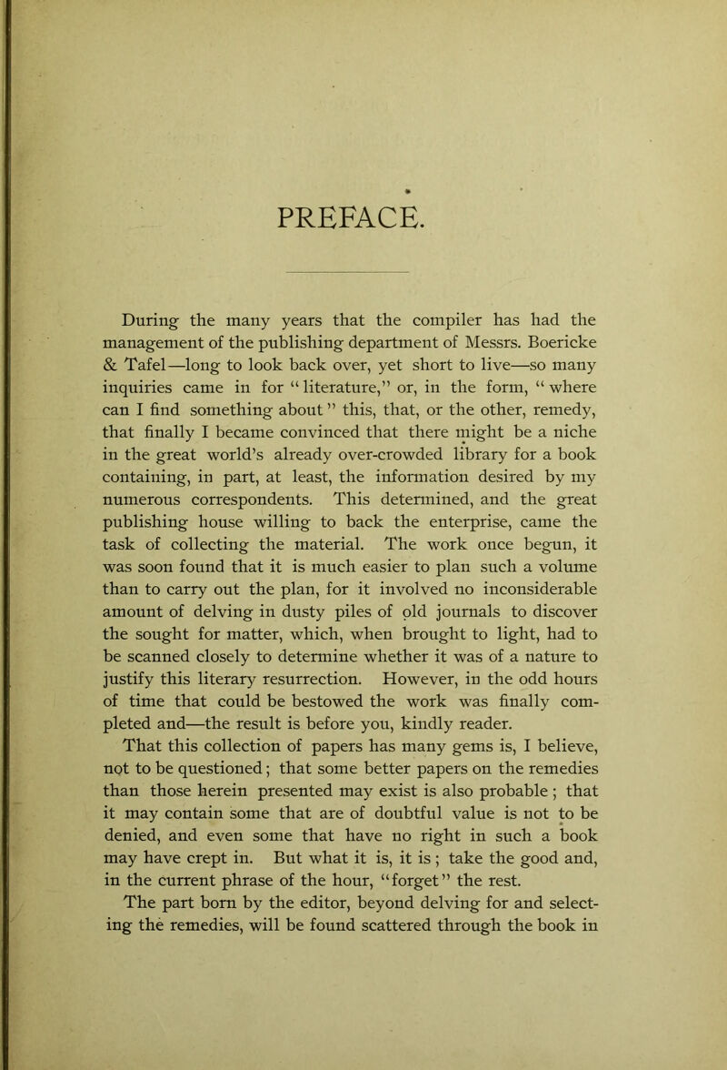 PREFACE. During the many years that the compiler has had the management of the publishing department of Messrs. Boericke & Tafel—long to look back over, yet short to live—so many inquiries came in for “ literature,” or, in the form, “ where can I find something about ” this, that, or the other, remedy, that finally I became convinced that there might be a niche in the great world’s already over-crowded library for a book containing, in part, at least, the information desired by my numerous correspondents. This determined, and the great publishing house willing to back the enterprise, came the task of collecting the material. The work once begun, it was soon found that it is much easier to plan such a volume than to carry out the plan, for it involved no inconsiderable amount of delving in dusty piles of old journals to discover the sought for matter, which, when brought to light, had to be scanned closely to determine whether it was of a natnre to justify this literary resurrection. However, in the odd hours of time that could be bestowed the work was finally com- pleted and—the result is before you, kindly reader. That this collection of papers has many gems is, I believe, not to be questioned; that some better papers on the remedies than those herein presented may exist is also probable ; that it may contain some that are of doubtful value is not to be denied, and even some that have no right in such a book may have crept in. Bnt what it is, it is ; take the good and, in the current phrase of the honr, “forget” the rest. The part bom by the editor, beyond delving for and select- ing the remedies, will be found scattered through the book in