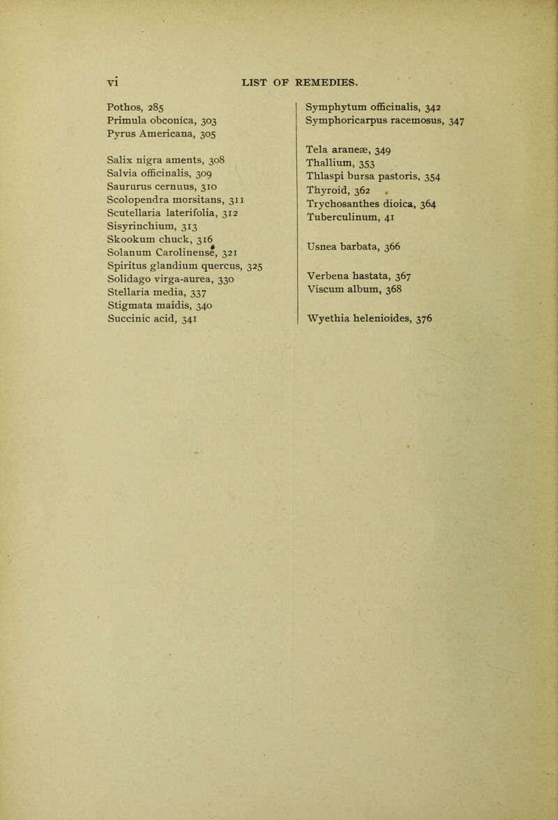 Pothos, 285 Primula obconica, 303 Pyrus Americana, 305 Salix nigra aments, 308 Salvia officinalis, 309 Saurums cernuus, 310 Scolopendra morsitans, 311 Scutellaria laterifolia, 312 Sisyrinchium, 313 Skookum chuck, 316 Solanum Carolinense, 321 Spiritus glandium quercus, 325 Solidago virga-aurea, 330 Stellaria media, 337 Stigmata maidis, 340 Succinic acid, 341 Symphytum officinalis, 342 Symphoricarpus racemosus. Tela araneae, 349 Thallium, 353 Thlaspi bursa pastoris, 354 Thyroid, 362 , Trychosanthes dioica, 364 Tuberculinum, 41 Usnea barbata, 366 Verbena hastata, 367 Viscum album, 368 Wyethia helenioides, 376