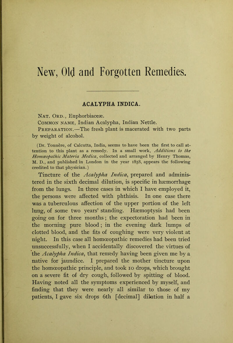 New, Old and Forgotten Remedies. ACALYPHA INDICA. Nat. Ord., Euphorbiacese. Common name, Indian Acalypha, Indian Nettle. Preparation.—The fresh plant is macerated with two parts by weight of alcohol. (Dr. Tonnere, of Calcutta, India, seems to have been the first to call at- tention to this plant as a remedy. In a small work, Additions to the Hom(£Opathic Materia Medica, collected and arranged by Henry Thomas, M. D., and published in Dondon in the year 1858, appears the following credited to that physician.) Tincture of the Acalypha Indica^ prepared and adminis- tered in the sixth decimal dilution, is specific in hsemorrhage from the lungs. In three cases in whieh I have employed it, the persons were affeeted with phthisis. In one case there was a tuberculous affection of the upper portion of the left lung, of some two years’ standing. Haemoptysis had been going on for three months; the expectoration had been in the morning pure blood; in the evening dark lumps of clotted blood, and the fits of eoughing were very violent at night. In this ease all homoeopathic remedies had been tried unsuceessfully, when I aceidentally discovered the virtues of the Acalypha Tndica^ that remedy having been given me by a native for jaundice. I prepared the mother tineture upon the homoeopathic principle, and took 10 drops, which brought on a severe fit of dry cough, followed by spitting of blood. Having noted all the symptoms experieneed by myself, and finding that they were nearly all similar to those of my