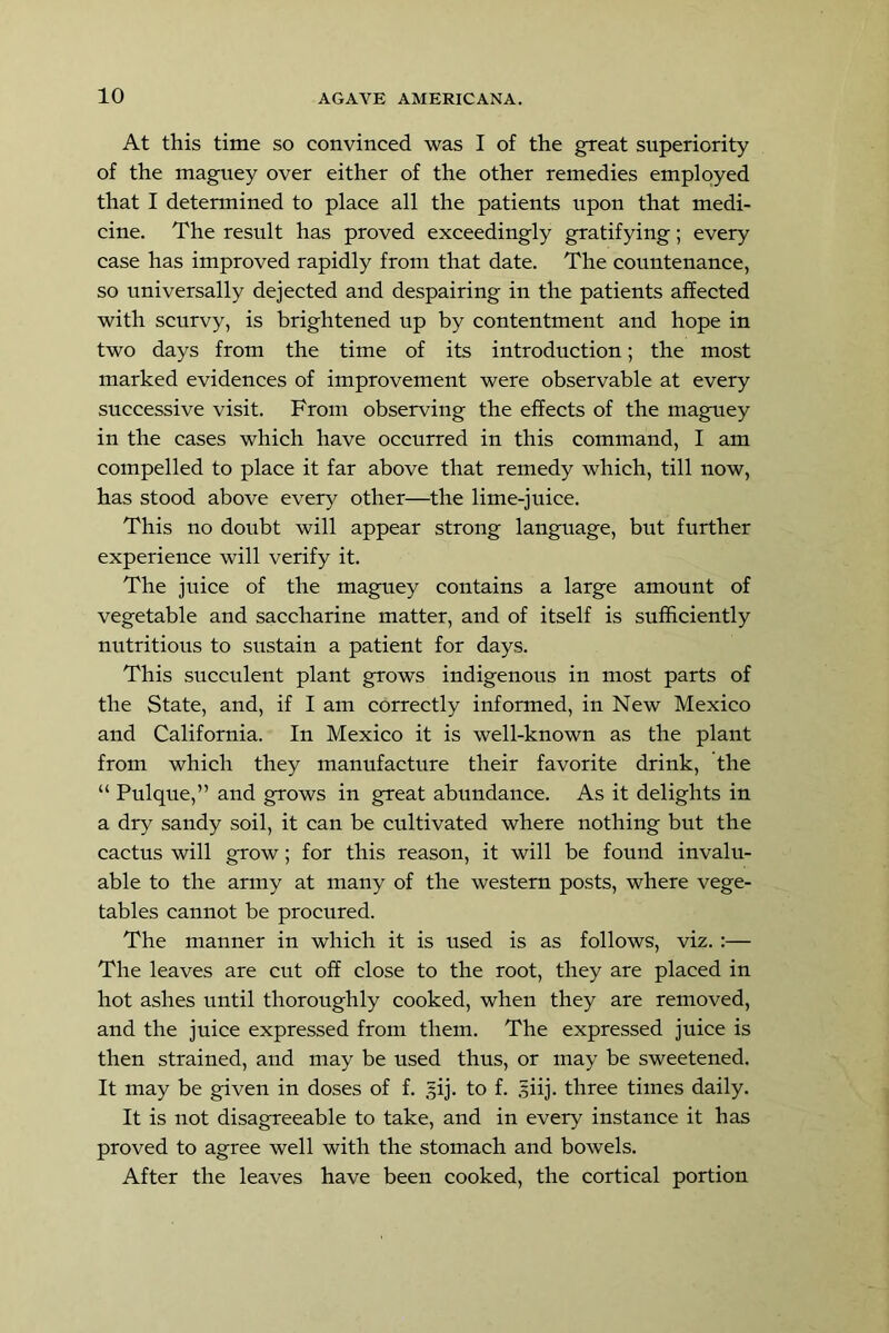 At this time so convinced was I of the great superiority of the maguey over either of the other remedies employed that I determined to place all the patients upon that medi- cine. The result has proved exceedingly gratifying; every case has improved rapidly from that date. The countenance, so universally dejected and despairing in the patients affected with scurvy, is brightened up by contentment and hope in two days from the time of its introduction; the most marked evidences of improvement were observable at every successive visit. From observing the effects of the maguey in the cases which have occurred in this command, I am compelled to place it far above that remedy which, till now, has stood above every other—the lime-juice. This no doubt will appear strong language, but further experience will verify it. The juice of the maguey contains a large amount of vegetable and saccharine matter, and of itself is sufficiently nutritious to sustain a patient for days. This succulent plant grows indigenous in most parts of the State, and, if I am correctly informed, in New Mexico and California. In Mexico it is well-known as the plant from which they manufacture their favorite drink, the “ Pulque,” and grows in great abundance. As it delights in a dry sandy soil, it can be cultivated where nothing but the cactus will grow; for this reason, it will be found invalu- able to the army at many of the western posts, where vege- tables cannot be procured. The manner in which it is used is as follows, viz.:— The leaves are cut off close to the root, they are placed in hot ashes until thoroughly cooked, when they are removed, and the juice expressed from them. The expressed juice is then strained, and may be used thus, or may be sweetened. It may be given in doses of f. §ij. to f. .^iij. three times daily. It is not disagreeable to take, and in every instance it has proved to agree well with the stomach and bowels. After the leaves have been cooked, the cortical portion