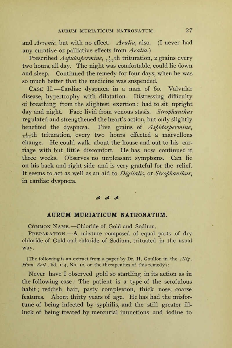 and Arsenic^ but with no effect. Aralia^ also. (I never had any curative or palliative effects from Aralza.) Prescribed Aspidospermine^ trituration, 2 grains every two hours, all day. The night was comfortable, could lie down and sleep. Continued the remedy for four days, when he was so much better that the medicine was suspended. Case II.—Cardiac dyspnoea in a man of 6o. Valvular disease, hypertrophy with dilatation. Distressing difficulty of breathing from the slightest exertion; had to sit upright day and night. Face livid from venous stasis. Strophanthus regulated and strengthened the heart’s action, but only slightly benefited the dyspnoea. Five grains of Aspidospermine^ :g-J^th trituration, every two hours effected a marvellous change. He could walk about the house and out to his car- riage with but little discomfort. He has now continued it three weeks. Observes no unpleasant symptoms. Can lie on his back and right side and is very grateful for the relief. It seems to act as well as an aid to Digitalis^ or Strophanthus^ in cardiac dyspnoea. ^ AURUM MURIATICUM NATRONATUM. Common Name.—Chloride of Gold and Sodium. Preparation.—A mixture composed of equal parts of dry chloride of Gold and chloride of Sodium, trituated in the usual way. (The following is an extract from a paper by Dr. H. Goullon in the AUg. Horn. Zeit., bd. 114, No. 12, on the therapeutics of this remedy): Never have I observed gold so startling in its action as in the following case: The patient is a type of the scrofulous habit; reddish hair, pasty complexion, thick nose, coarse features. About thirty years of age. He has had the misfor- tune of being infected by syphilis, and the still greater ill- luck of being treated by mercurial inunctions and iodine to