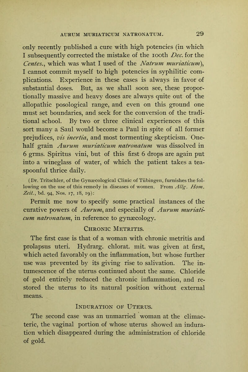 only recently published a cure with high potencies (in which I subsequently corrected the mistake of the looth Dec. for the Centes..^ which was what I used of the Natrum muriaticuni)., I cannot commit myself to high potencies in syphilitic com- plications. Experience in these cases is always in favor of substantial doses. But, as we shall soon see, these propor- tionally massive and heavy doses are always quite out of the allopathic posological range, and even on this ground one must set boundaries, and seek for the conversion of the tradi- tional school. By two or three clinical experiences of this sort many a Saul would become a Paul in spite of all former prejudices, vis inertia., and most tormenting skepticism. One- half grain Aurum muriaticum natronatum was dissolved in 6 grms. Spiritus vini, but of this first 6 drops are again put into a wineglass of water, of which the patient takes a tea- spoonful thrice daily. (Dr. Tritschler, of the Gynaecological Clinic of Tiibingen, furnishes the fol- lowing on the use of this remedy in diseases of women. From Allg. Horn. Zeit., bd. 94, Nos. 17, 18, 19); Permit me now to specify some practical instances of the curative powers of Aurum., and especially of Aurum muriati- cum natronatum., in reference to gynaecology. Chronic Metritis. The first case is that of a woman with chronic metritis and prolapsus uteri. Hydrarg. chlorat. mit. was given at first, which acted favorably on the inflammation, but whose further use was prevented by its giving rise to salivation. The in- tumescence of the uterus continued about the same. Chloride of gold entirely reduced the chronic inflammation, and re- stored the uterus to its natural position without external means. Induration of Uterus. The second case was an unmarried woman at the climac- teric, the vaginal portion of whose uterus showed an indura- tion which disappeared during the administration of chloride of gold.