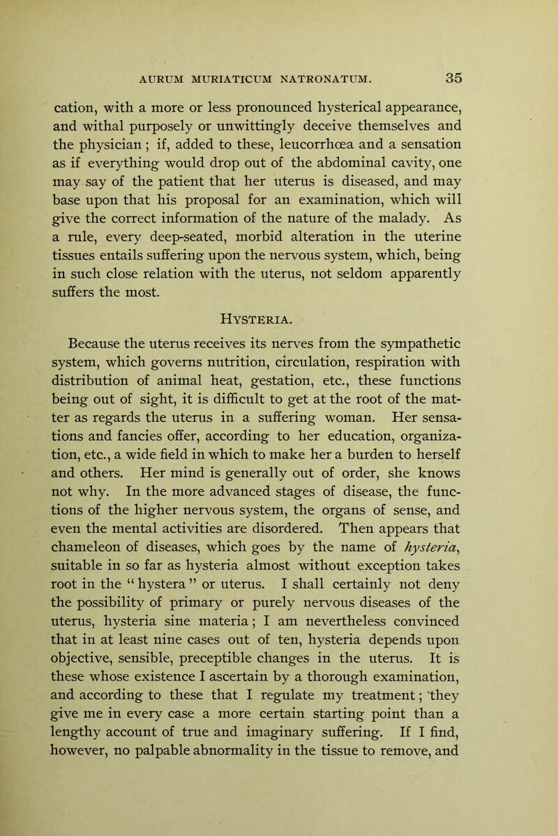 cation, with a more or less pronounced hysterical appearance, and withal purposely or unwittingly deceive themselves and the physieian; if, added to these, leucorrhoea and a sensation as if everything would drop out of the abdominal cavity, one may say of the patient that her uterus is diseased, and may base upon that his proposal for an examination, which will give the correct information of the nature of the malady. As a rule, every deep-seated, morbid alteration in the uterine tissues entails suffering upon the nervous system, which, being in such close relation with the uterus, not seldom apparently suffers the most. Hysteria. Because the uterus receives its nerves from the sympathetic system, which governs nutrition, circulation, respiration with distribution of animal heat, gestation, ete., these functions being out of sight, it is difficult to get at the root of the mat- ter as regards the uterus in a suffering woman. Her sensa- tions and fancies offer, according to her edueation, organiza- tion, etc., a wide field in which to make her a burden to herself and others. Her mind is generally out of order, she knows not why. In the more advanced stages of disease, the func- tions of the higher nervous system, the organs of sense, and even the mental activities are disordered. Then appears that chameleon of diseases, which goes by the name of hysteria^ suitable in so far as hysteria almost without exception takes root in the “hystera” or uterus. I shall eertainly not deny the possibility of primary or purely nervous diseases of the uterus, hysteria sine materia; I am nevertheless convinced that in at least nine cases out of ten, hysteria depends upon objective, sensible, preceptible changes in the uterus. It is these whose existence I ascertain by a thorough examination, and according to these that I regelate my treatment; 'they give me in every case a more certain starting point than a lengthy account of true and imaginary suffering. If I find, however, no palpable abnormality in the tissue to remove, and