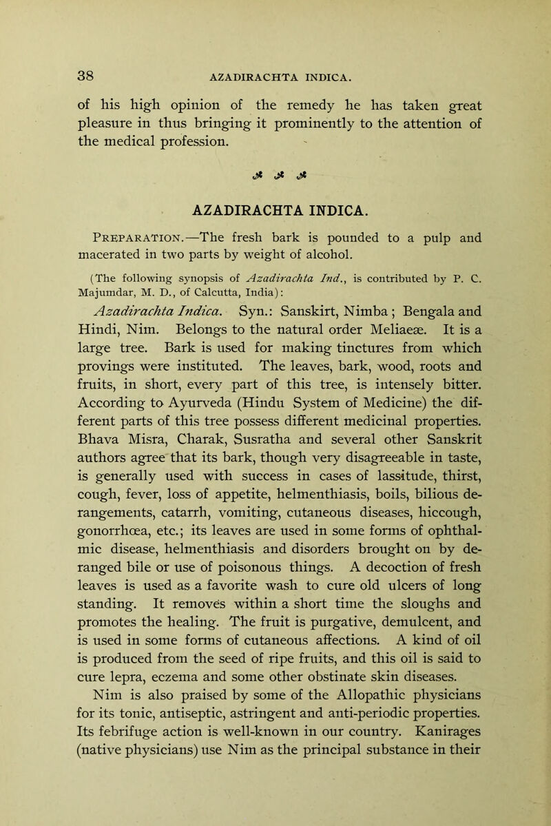of his high opinion of the remedy he has taken great pleasure in thus bringing it prominently to the attention of the medical profession. j* ^ AZADIRACHTA INDICA. Preparation.—The fresh bark is pounded to a pulp and macerated in two parts by weight of alcohol. (The following synopsis of Azadirachia Ind., is contributed by P. C. Majumdar, M. D., of Calcutta, India): Azadirachta Indica. Syn.: Sanskirt, Nimba ; Bengala and Hindi, Nim. Belongs to the natural order Meliaeae. It is a large tree. Bark is used for making tinctures from which provings were instituted. The leaves, bark, wood, roots and fruits, in short, every part of this tree, is intensely bitter. According to Ayurveda (Hindu System of Medicine) the dif- ferent parts of this tree possess different medicinal properties. Bhava Misra, Charak, Susratha and several other Sanskrit authors agree that its bark, though very disagreeable in taste, is generally used with success in cases of lassitude, thirst, cough, fever, loss of appetite, helmenthiasis, boils, bilious de- rangements, catarrh, vomiting, cutaneous diseases, hiccough, gonorrhoea, etc.; its leaves are used in some forms of ophthal- mic disease, helmenthiasis and disorders brought on by de- ranged bile or use of poisonous things. A decoction of fresh leaves is used as a favorite wash to cure old ulcers of long standing. It removes within a short time the sloughs and promotes the healing. The fruit is purgative, demulcent, and is used in some forms of cutaneous affections. A kind of oil is produced from the seed of ripe fruits, and this oil is said to cure lepra, eczema and some other obstinate skin diseases. Nim is also praised by some of the Allopathic physicians for its tonic, antiseptic, astringent and anti-periodic properties. Its febrifuge actiou is well-known in our country. Kanirages (native physicians) use Nim as the principal substance in their
