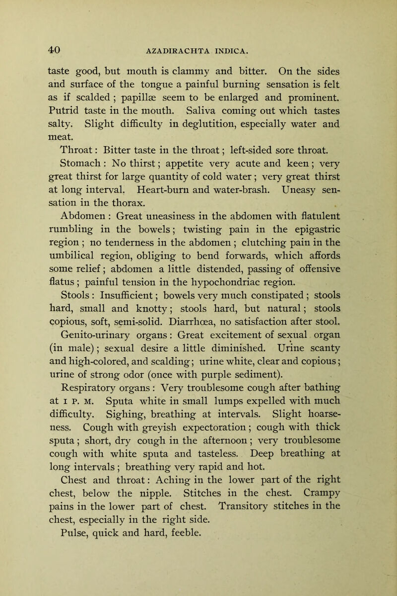 taste good, but mouth is clammy and bitter. On the sides and surface of the tongue a painful burning sensation is felt as if scalded ; papillse seem to be enlarged and prominent. Putrid taste in the mouth. Saliva coming out which tastes salty. Slight difficulty in deglutition, especially water and meat. Throat: Bitter taste in the throat; left-sided sore throat. Stomach: No thirst; appetite very acute and keen; very great thirst for large quantity of cold water ; very great thirst at long interval. Heart-burn and water-brash. Uneasy sen- sation in the thorax. Abdomen : Great uneasiness in the abdomen with flatulent rumbling in the bowels; twisting pain in the epigastric region ; no tenderness in the abdomen ; clutching pain in the umbilical region, obliging to bend forwards, which affords some relief; abdomen a little distended, passing of offensive flatus ; painful tension in the hypochondriac region. Stools : Insufficient; bowels very much constipated ; stools hard, small and knotty; stools hard, but natural; stools copious, soft, semi-solid. Diarrhoea, no satisfaction after stool. Genito-urinary organs : Great excitement of sexual organ (in male); sexual desire a little diminished. Urine scanty and high-colored, and scalding; urine white, clear and copious; urine of strong odor (once with purple sediment). Respiratory organs : Very troublesome cough after bathing at I p. M. Sputa white in small lumps expelled with much difficulty. Sighing, breathing at intervals. Slight hoarse- ness. Cough with greyish expectoration ; cough with thick sputa; short, dry cough in the afternoon; very troublesome cough with white sputa and tasteless. Deep breathing at long intervals ; breathing very rapid and hot. Chest and throat: Aching in the lower part of the right chest, below the nipple. Stitches in the chest. Crampy pains in the lower part of chest. Transitory stitches in the chest, especially in the right side. Pulse, quick and hard, feeble.