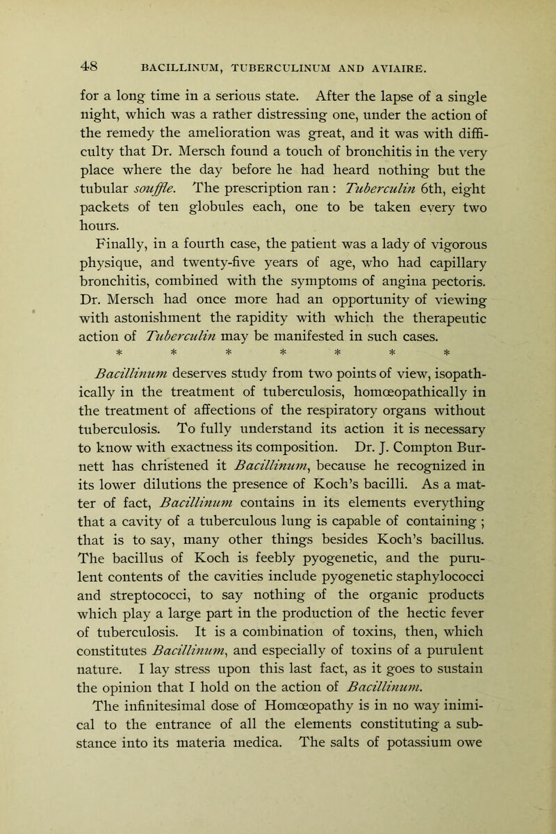 for a long time in a serious state. After the lapse of a single night, which was a rather distressing one, under the action of the remedy the amelioration was great, and it was with diffi- culty that Dr. Mersch found a touch of bronchitis in the very place where the day before he had heard nothing but the tubular souffle. The prescription ran : Tuberculin 6th, eight packets of ten globules each, one to be taken every two hours. Finally, in a fourth case, the patient was a lady of vigorous physique, and twenty-five years of age, who had capillary bronchitis, combined with the symptoms of angina pectoris. Dr. Mersch had once more had an opportunity of viewing with astonishment the rapidity with which the therapeutic action of Tuberciclin may be manifested in such cases. Bacillinum deserves study from two points of view, isopath- ically in the treatment of tuberculosis, homoeopathically in the treatment of affections of the respiratory organs without tuberculosis. To fully understand its action it is necessary to know with exactness its composition. Dr. J. Compton Bur- nett has christened it Bacillinmn.^ because he recognized in its lower dilutions the presence of Koch’s bacilli. As a mat- ter of fact, Bacillinum contains in its elements everything that a cavity of a tuberculous lung is capable of containing ; that is to say, many other things besides Koch’s bacillus. The bacillus of Koch is feebly pyogenetic, and the puru- lent contents of the cavities include pyogenetic staphylococci and streptococci, to say nothing of the organic products which play a large part in the production of the hectic fever of tuberculosis. It is a combination of toxins, then, which constitutes Bacillinum., and especially of toxins of a purulent nature. I lay stress upon this last fact, as it goes to sustain the opinion that I hold on the action of Bacillimim. The infinitesimal dose of Homoeopathy is in no way inimi- cal to the entrance of all the elements constituting a sub- stance into its materia medica. The salts of potassium owe