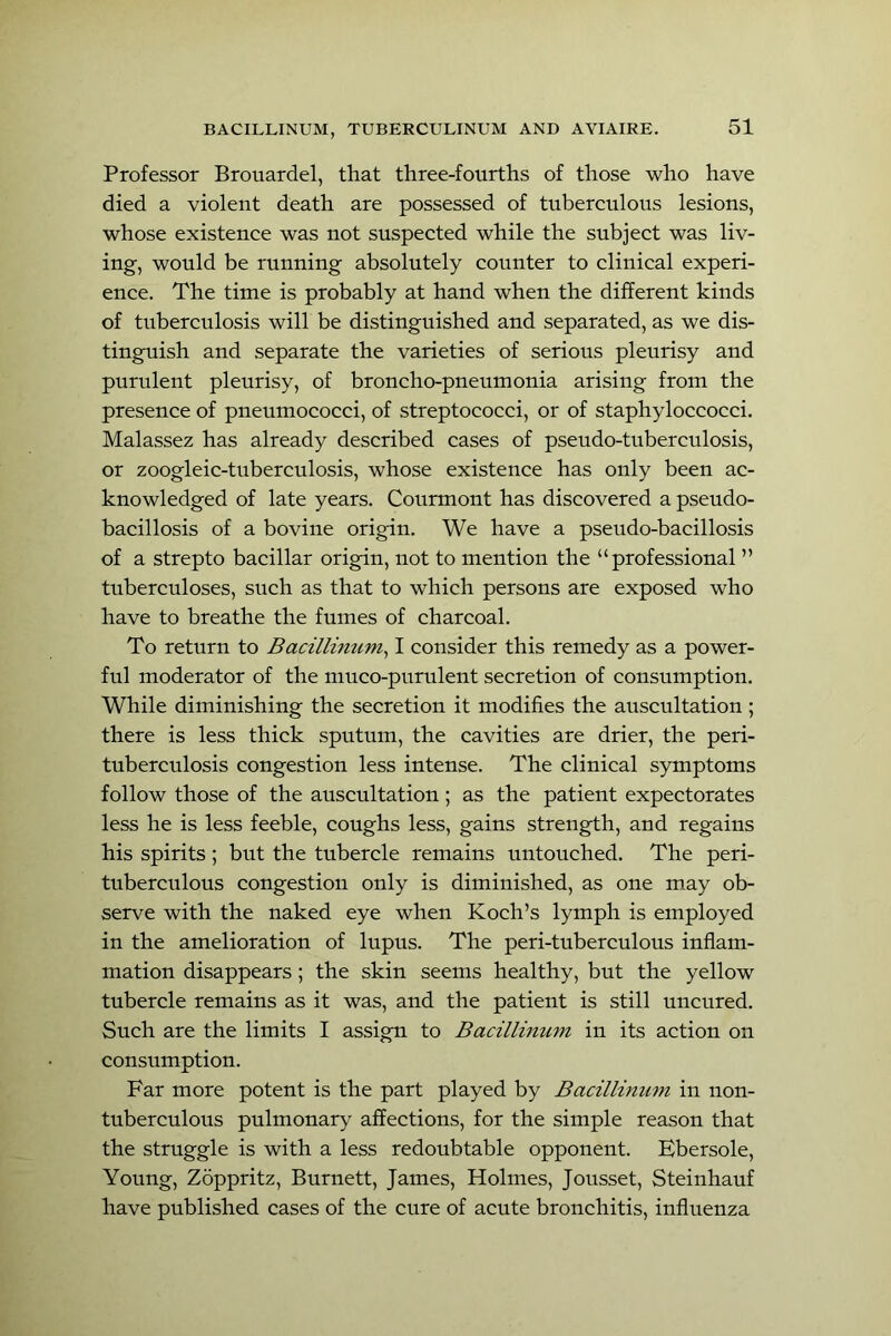 Professor Brouardel, that three-fourths of those who have died a violent death are possessed of tuberculous lesions, whose existence was not suspected while the subject was liv- ing, would be running absolutely counter to clinical experi- ence. The time is probably at hand when the different kinds of tuberculosis will be distinguished and separated, as we dis- tinguish and separate the varieties of serious pleurisy and purulent pleurisy, of broncho-pneumonia arising from the presence of pneumococci, of streptococci, or of staphyloccocci. Malassez has already described cases of pseudo-tuberculosis, or zoogleic-tuberculosis, whose existence has only been ac- knowledged of late years. Courmont has discovered a pseudo- bacillosis of a bovine origin. We have a pseudo-bacillosis of a strepto bacillar origin, not to mention the “professional ” tuberculoses, such as that to which persons are exposed who have to breathe the fumes of charcoal. To return to Bacillmum^ I consider this remedy as a power- ful moderator of the muco-purulent secretion of consumption. While diminishing the secretion it modifies the auscultation ; there is less thick sputum, the cavities are drier, the peri- tuberculosis congestion less intense. The clinical symptoms follow those of the auscultation; as the patient expectorates less he is less feeble, coughs less, gains strength, and regains his spirits ; but the tubercle remains untouched. The peri- tuberculous congestion only is diminished, as one may ob- serve with the naked eye when Koch’s lymph is employed in the amelioration of lupus. The peri-tuberculous inflam- mation disappears; the skin seems healthy, but the yellow tubercle remains as it was, and the patient is still nncured. Such are the limits I assign to Bacillinum in its action on consumption. Far more potent is the part played by Bacillinum in non- tnberculous pulmonary affections, for the simple reason that the struggle is with a less redoubtable opponent. Bbersole, Young, Zoppritz, Burnett, James, Holmes, Jousset, Steinhauf have published cases of the cure of acute bronchitis, influenza