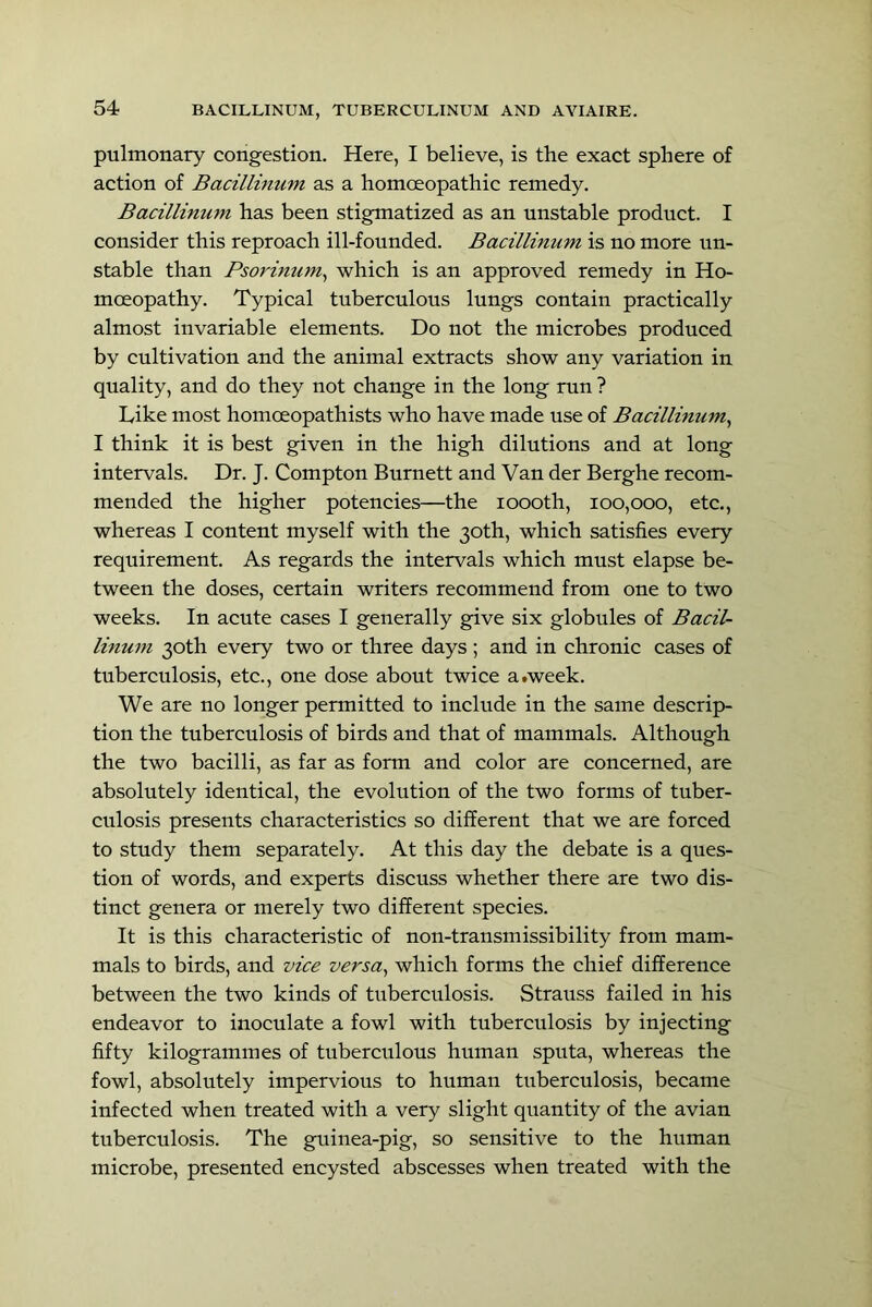 pulmonary congestion. Here, I believe, is the exact sphere of action of Bacillinum as a homoeopathic remedy. Bacillinum has been stigmatized as an unstable product. I consider this reproach ill-founded. Bacillinum is no more un- stable than Psorinum^ which is an approved remedy in Ho- moeopathy. Typical tuberculous lungs contain practically almost invariable elements. Do not the microbes produced by cultivation and the animal extracts show any variation in quality, and do they not change in the long run ? Like most homoeopathists who have made use of Bacillinum^ I think it is best given in the high dilutions and at long intervals. Dr. J. Compton Burnett and Van der Berghe recom- mended the higher potencies—the loooth, 100,000, etc., whereas I content myself with the 30th, which satisfies every requirement. As regards the intervals which must elapse be- tween the doses, certain writers recommend from one to two weeks. In acute cases I generally give six globules of Bacil- linum 30th every two or three days ; and in chronic cases of tuberculosis, etc., one dose about twice a.week. We are no longer permitted to include in the same descrip- tion the tuberculosis of birds and that of mammals. Although the two bacilli, as far as form and color are concerned, are absolutely identical, the evolution of the two forms of tuber- culosis presents characteristics so different that we are forced to study them separately. At this day the debate is a ques- tion of words, and experts discuss whether there are two dis- tinct genera or merely two different species. It is this characteristic of non-transmissibility from mam- mals to birds, and vice versa^ which forms the chief difference between the two kinds of tuberculosis. Strauss failed in his endeavor to inoculate a fowl with tuberculosis by injecting fifty kilogrammes of tuberculous humau sputa, whereas the fowl, absolutely impervious to humau tuberculosis, became iufected when treated with a very slight quantity of the avian tuberculosis. The guinea-pig, so sensitive to the human microbe, presented encysted abscesses when treated with the