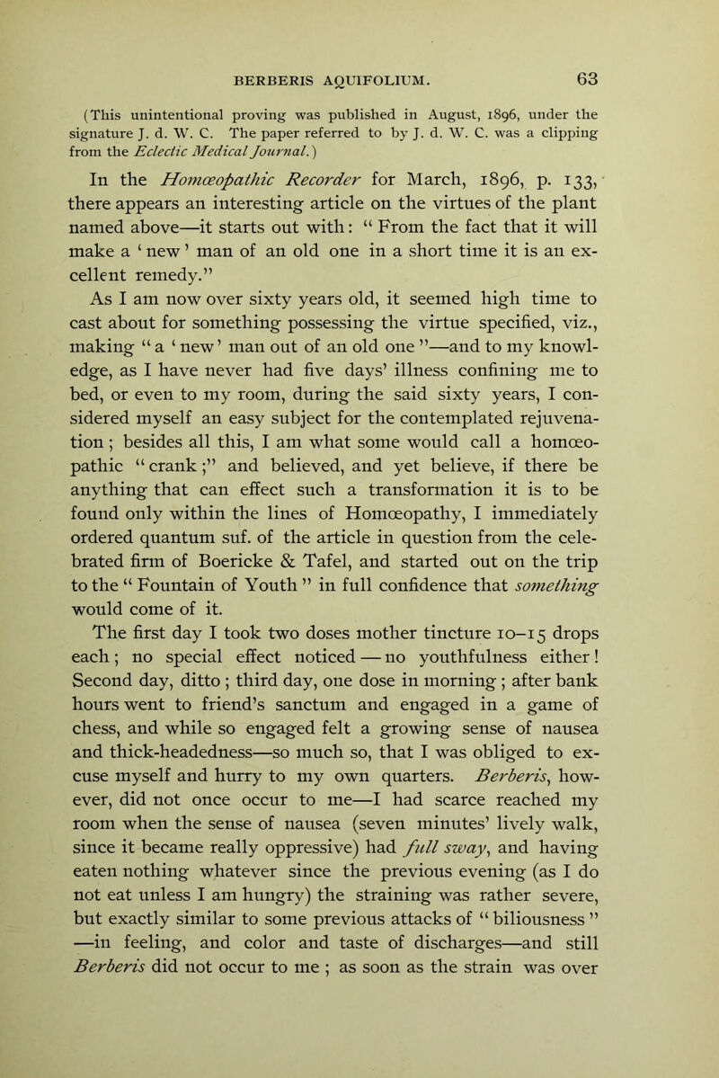 (This unintentional proving was published in August, 1896, under the signature J. d. W. C. The paper referred to by J. d. W. C. was a clipping from the Eclectic Medical Journal.^ In the Homceopathic Recorder for March, 1896, p. 133, there appears an interesting article on the virtues of the plant named above—it starts out with: “ From the fact that it will make a ‘ new ’ man of an old one in a short time it is an ex- cellent remedy.” As I am now over sixty years old, it seemed high time to cast about for something possessing the virtue specified, viz,, making “ a ‘ new ’ man out of an old one ”—and to my knowl- edge, as I have never had five days’ illness confining me to bed, or even to my room, during the said sixty years, I con- sidered myself an easy subject for the contemplated rejuvena- tion ; besides all this, I am what some would call a homoeo- pathic “ crankand believed, and yet believe, if there be anything that can effect such a transformation it is to be found only within the lines of Homoeopathy, I immediately ordered quantum suf. of the article in question from the cele- brated firm of Boericke & Tafel, and started out on the trip to the “ Fountain of Youth ” in full confidence that something would come of it. The first day I took two doses mother tincture 10-15 drops each; no special effect noticed — no youthfulness either! Second day, ditto ; third day, one dose in morning ; after bank hours went to friend’s sanctum and engaged in a game of chess, and while so engaged felt a growing sense of nausea and thick-headedness—so much so, that I was obliged to ex- cuse myself and hurry to my own quarters. Berberis^ how- ever, did not once occur to me—I had scarce reached my room when the sense of nausea (seven minutes’ lively walk, since it became really oppressive) had full sway^ and having eaten nothing whatever since the previous evening (as I do not eat unless I am hungry) the straining was rather severe, but exactly similar to some previous attacks of “ biliousness ” —in feeling, and color and taste of discharges—and still Berberis did not occur to me ; as soon as the strain was over
