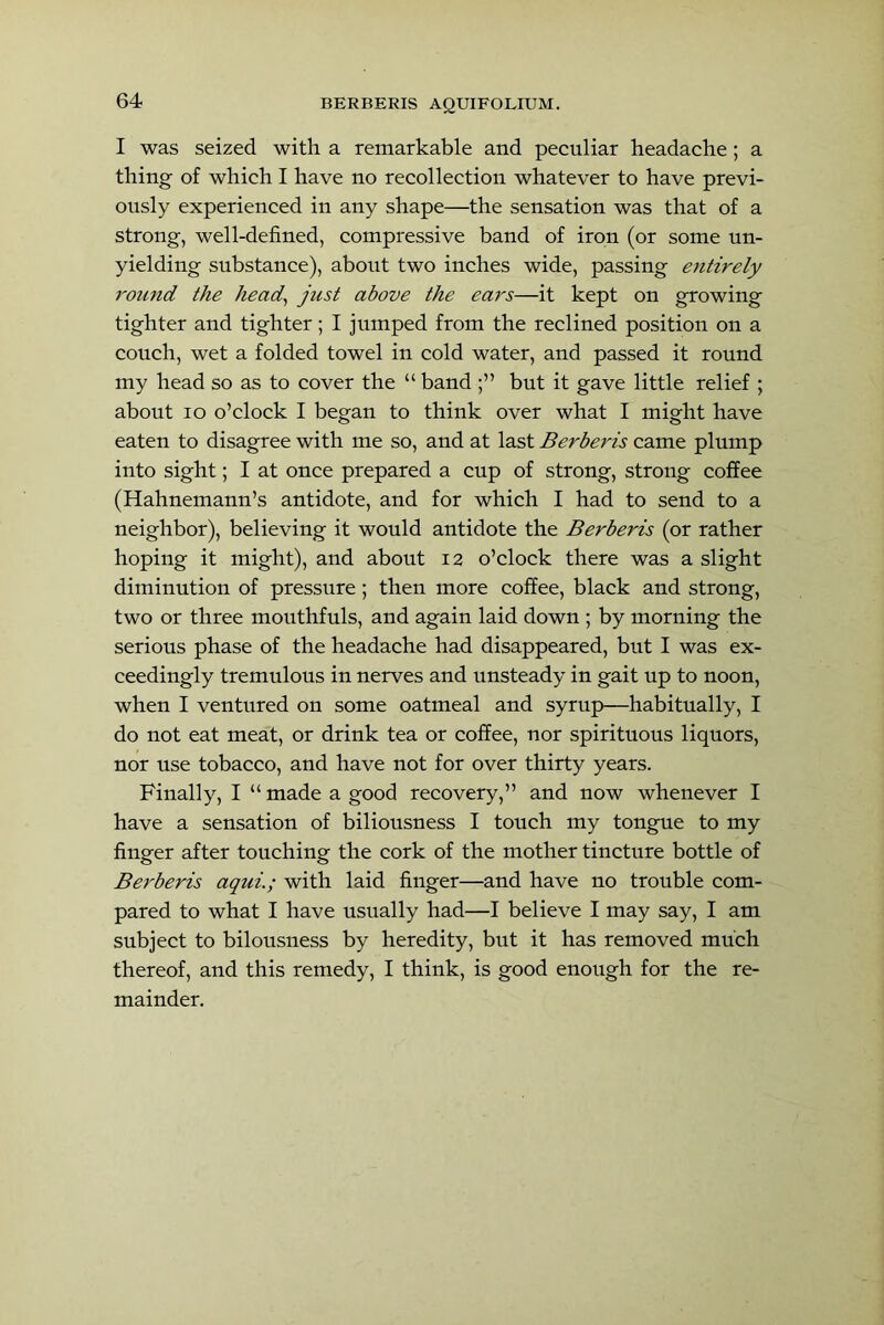 I was seized with a remarkable and peculiar headache; a thing of which I have no recollection whatever to have previ- ously experienced in any shape—the sensation was that of a strong, well-defined, compressive band of iron (or some un- yielding substance), about two inches wide, passing entirely 7'ound the head, just above the ears—it kept on growing tighter and tighter; I jumped from the reclined position on a couch, wet a folded towel in cold water, and passed it round my head so as to cover the “ band but it gave little relief ; about lo o’clock I began to think over what I might have eaten to disagree with me so, and at last Berberis came plump into sight; I at once prepared a cup of strong, strong coffee (Hahnemann’s antidote, and for which I had to send to a neighbor), believing it would antidote the Berberis (or rather hoping it might), and about 12 o’clock there was a slight diminution of pressure; then more coffee, black and strong, two or three mouthfuls, and again laid down ; by morning the serious phase of the headache had disappeared, but I was ex- ceedingly tremulous in nerves and unsteady in gait up to noon, when I ventured on some oatmeal and syrup—habitually, I do not eat meat, or drink tea or coffee, nor spirituous liquors, nor use tobacco, and have not for over thirty years. Finally, I “made a good recovery,” and now whenever I have a sensation of biliousness I touch my tongue to my finger after touching the cork of the mother tincture bottle of Berberis aqui.; with laid finger—and have no trouble com- pared to what I have usually had—I believe I may say, I am subject to bilousness by heredity, but it has removed much thereof, and this remedy, I think, is good enough for the re- mainder.