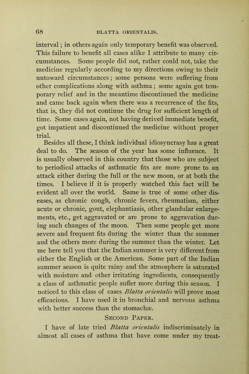 interval; in others again only temporary benefit was observ^ed. This failure to benefit all cases alike I attribute to many cir- cumstances. Some people did not, rather could not, take the medicine regularly according to my directions owing to their untoward circumstances; some persons were suffering from other complications along with asthma; some again got tem- porary relief and in the meantime discontinued the medicine and came back again when there was a recurrence of the fits, that is, they did not continue the drug for sufficient length of time. Some cases again, not having derived, immediate benefit, got impatient and discontinued the medicine without proper trial. Besides all these, I think individual idiosyncrasy has a great deal to do. The season of the year has some influence. It is usually observed in this country that those who are subject to periodical attacks of asthmatic fits are more prone to an attack either during the full or the new moon, or at both the times. I believe if it is properly watched this fact will be evident all over the world. Same is true of some other dis- eases, as chronic cough, chronic fevers, rheumatism, either acute or chronic, gout, elephantiasis, other glandular enlarge- ments, etc., get aggravated or are prone to aggravation dur- ing such changes of the moon. Then some people get more severe and frequent fits during the winter than the summer aud the others more during the summer than the winter. Let me here tell you that the Indian summer is very different from either the English or the American. Some part of the Indian summer season is quite rainy and the atmosphere is saturated with moisture and other irritating ingredients, consequently a class of asthmatic people suffer more during this season. I noticed to this class of cases Blatta oriefitalis will prove most efficacious. I have used it in bronchial and nervous asthma with better success than the stomachse. Second Paper. I have of late tried Blatta orientalis indiscriminately in almost all cases of asthma that have come under my treat-