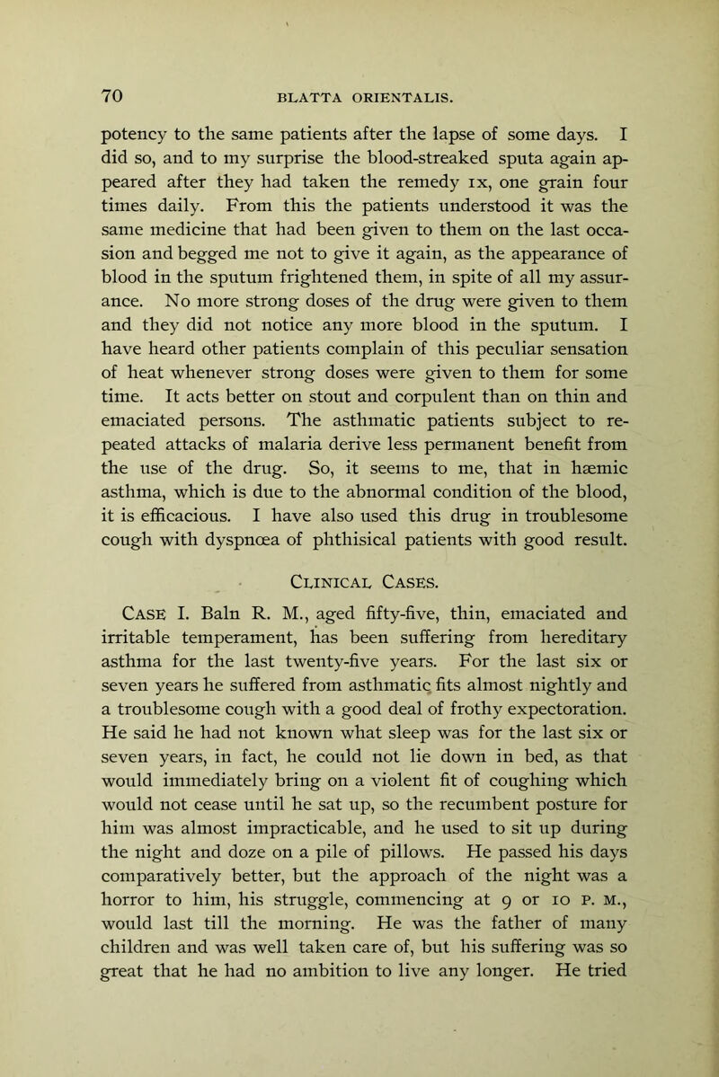 potency to the same patients after the lapse of some days. I did so, and to my surprise the blood-streaked sputa again ap- peared after they had taken the remedy ix, one grain four times daily. From this the patients understood it was the same medicine that had been given to them on the last occa- sion and begged me not to give it again, as the appearance of blood in the sputum frightened them, in spite of all my assur- ance. No more strong doses of the drug were given to them and they did not notice any more blood in the sputum. I have heard other patients complain of this peculiar sensation of heat whenever strong doses were given to them for some time. It acts better on stout and corpulent than on thin and emaciated persons. The asthmatic patients subject to re- peated attacks of malaria derive less permanent benefit from the use of the drug. So, it seems to me, that in hsemic asthma, which is due to the abnormal condition of the blood, it is efficacious. I have also used this drug in troublesome cough with dyspnoea of phthisical patients with good result. Clinical Cases. Case I. Bain R. M., aged fifty-five, thin, emaciated and irritable temperament, has been suffering from hereditary asthma for the last twenty-five years. For the last six or seven years he suffered from asthmatic fits almost nightly and a troublesome cough with a good deal of frothy expectoration. He said he had not known what sleep was for the last six or seven years, in fact, he could not lie down in bed, as that would immediately bring on a violent fit of coughing which would not cease until he sat up, so the recumbent posture for him was almost impracticable, and he used to sit up during the night and doze on a pile of pillows. He passed his days comparatively better, but the approach of the night was a horror to him, his struggle, commencing at 9 or 10 p. m., would last till the morning. He was the father of many children and was well taken care of, but his suffering was so great that he had no ambition to live any longer. He tried