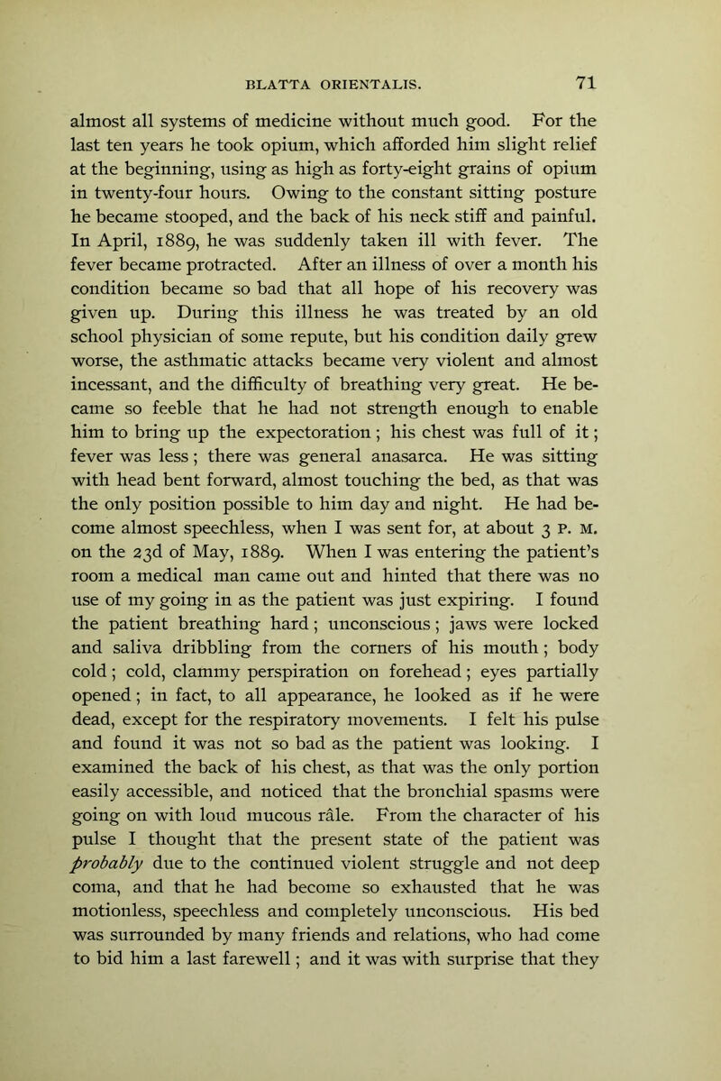 almost all systems of medicine without much good. For the last ten years he took opium, which afforded him slight relief at the beginning, using as high as forty-eight grains of opium in twenty-four hours. Owing to the constant sitting posture he became stooped, and the back of his neck stiff and painful. In April, 1889, he was suddenly taken ill with fever. The fever became protracted. After an illness of over a month his condition became so bad that all hope of his recovery was given up. During this illness he was treated by an old school physician of some repute, but his condition daily grew worse, the asthmatic attacks became very violent and almost incessant, and the difficulty of breathing very great. He be- came so feeble that he had not strength enough to enable him to bring up the expectoration ; his chest was full of it; fever was less ; there was general anasarca. He was sitting with head bent forward, almost touching the bed, as that was the only position possible to him day and night. He had be- come almost speechless, when I was sent for, at about 3 p. M. on the 23d of May, 1889. When I was entering the patient’s room a medical man came out and hinted that there was no use of my going in as the patient was just expiring. I found the patient breathing hard; unconscious; jaws were locked and saliva dribbling from the corners of his mouth; body cold; cold, clammy perspiration on forehead; eyes partially opened; in fact, to all appearance, he looked as if he were dead, except for the respiratory movements. I felt his pulse and found it was not so bad as the patient was looking. I examined the back of his chest, as that was the only portion easily accessible, and noticed that the bronchial spasms were going on with loud mucous rale. From the character of his pulse I thought that the present state of the patient was probably due to the continued violent struggle and not deep coma, and that he had become so exhausted that he was motionless, speechless and completely unconscious. His bed was surrounded by many friends and relations, who had come to bid him a last farewell; and it was with surprise that they
