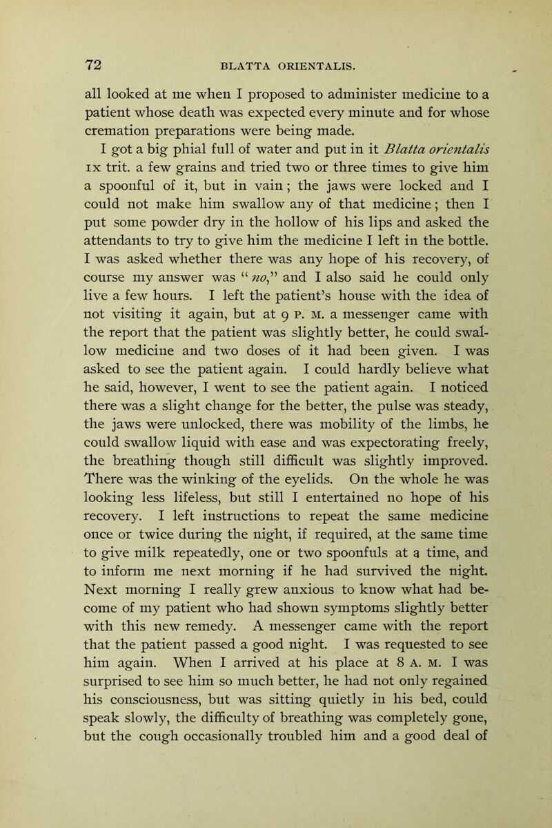 all looked at me when I proposed to administer medicine to a patient whose death was expected every minute and for whose cremation preparations were being made. I got a big phial full of water and put in it Blatta orientalis IX trit. a few grains and tried two or three times to give him a spoonful of it, but in vain; the jaws were locked and I could not make him swallow any of that medicine; then I put some powder dry in the hollow of his lips and asked the attendants to try to give him the medicine I left in the bottle. I was asked whether there was any hope of his recovery, of course my answer was “ «<9,” and I also said he could only live a few hours. I left the patient’s house with the idea of not visiting it again, but at 9 p. M. a messenger came with the report that the patient was slightly better, he could swal- low medicine and two doses of it had been given. I was asked to see the patient again. I could hardly believe what he said, however, I went to see the patient again. I noticed there was a slight change for the better, the pulse was steady, the jaws were unlocked, there was mobility of the limbs, he could swallow liquid with ease and was expectorating freely, the breathing though still difficult was slightly improved. There was the winking of the eyelids. On the whole he was looking less lifeless, but still I entertained no hope of his recovery. I left instructions to repeat the same medicine once or twice during the night, if required, at the same time to give milk repeatedly, one or two spoonfuls at a time, and to inform me next morning if he had survived the night. Next morning I really grew anxious to know what had be- come of my patient who had shown symptoms slightly better with this new remedy. A messenger came with the report that the patient passed a good night. I was requested to see him again. When I arrived at his place at 8 A. m. I was surprised to see him so much better, he had not only regained his consciousness, but was sitting quietly in his bed, could speak slowly, the difficulty of breathing was completely gone, but the cough occasionally troubled him and a good deal of