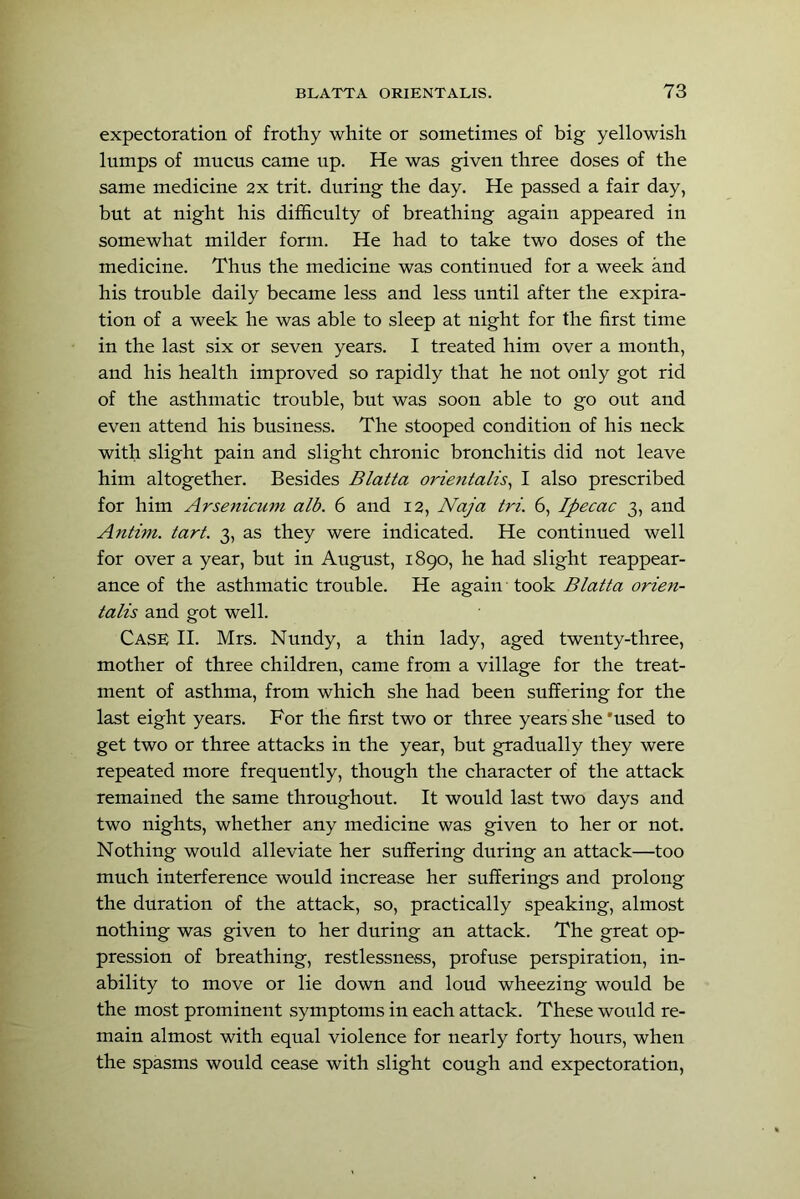 expectoration of frothy white or sometimes of big yellowish lumps of mucus came up. He was given three doses of the same medicine 2x trit. during the day. He passed a fair day, but at night his difficulty of breathing again appeared in somewhat milder form. He had to take two doses of the medicine. Thus the medicine was continued for a week and his trouble daily became less and less until after the expira- tion of a week he was able to sleep at night for the first time in the last six or seven years. I treated him over a month, and his health improved so rapidly that he not only got rid of the asthmatic trouble, but was soon able to go out and even attend his business. The stooped condition of his neck with slight pain and slight chronic bronchitis did not leave him altogether. Besides Blatta orietitalis^ I also prescribed for him Arsenicum alb. 6 and 12, Naja tri. 6, Ipecac 3, and Antim. tart. 3, as they were indicated. He continued well for over a year, but in August, 1890, he had slight reappear- ance of the asthmatic trouble. He again took Blatta orien- talis and got well. Case II. Mrs. Nundy, a thin lady, aged twenty-three, mother of three children, came from a village for the treat- ment of asthma, from which she had been suffering for the last eight years. For the first two or three years she'used to get two or three attacks in the year, but gradually they were repeated more frequently, though the character of the attack remained the same throughout. It would last two days and two nights, whether any medicine was given to her or not. Nothing would alleviate her suffering during an attack—too much interference would increase her sufferings and prolong the duration of the attack, so, practically speaking, almost nothing was given to her during an attack. The great op- pression of breathing, restlessness, profuse perspiration, in- ability to move or lie down and loud wheezing would be the most prominent symptoms in each attack. These would re- main almost with equal violence for nearly forty hours, when the spasms would cease with slight cough and expectoration.