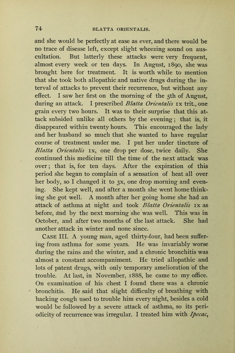 and she would be perfeetly at ease as ever, and there would be no trace of disease left, except slight wheezing sound on aus- cultation. But latterly these attacks were very frequent, almost every week or ten days. In August, 1890, she was brought here for treatment. It is worth while to mention that she took both allopathic and native drugs during the in- terval of attacks to prevent their recurrence, but without any effect. I saw her first on the morning of the 5th of August, during an attack. I prescribed Blatta Orientalis ix trit., one grain every two hours. It was to their surprise that this at- tack subsided unlike all others by the evening; that is, it disappeared within twenty hours. This encouraged the lady and her husband so much that she wanted to have regular course of treatment under me. I put her under tincture of Blatta Orientalis ix, one drop per dose, twice daily. She continued this medicine till the time of the next attack was over; that is, for ten days. After the expiration of this period she began to complain of a sensation of heat all over her body, so I changed it to 3X, one drop morning and even- ing. She kept well, and after a month she went home think- ing she got well. A month after her going home she had an attack of asthma at night and took Blatta Orientalis ix as before, dnd by the next morning she was well. This was in October, and after two months of the last attack. She had another attack in winter and none since. Case III. A young man, aged thirty-four, had been suffer- ing from asthma for some years. He was invariably worse during the rains and the winter, and a chronic bronchitis was almost a constant accompaniment. He tried allopathic and lots of patent drugs, with only temporary amelioration of the trouble. At last, in November, 1888, he came to my office. On examination of his chest I found there was a chronic bronchitis. He said that slight difficulty of breathing with hacking cough used to trouble him every night, besides a cold would be followed by a severe attack of asthma, so its peri- odicity of recurrence was irregular. I treated him with Ipecac^