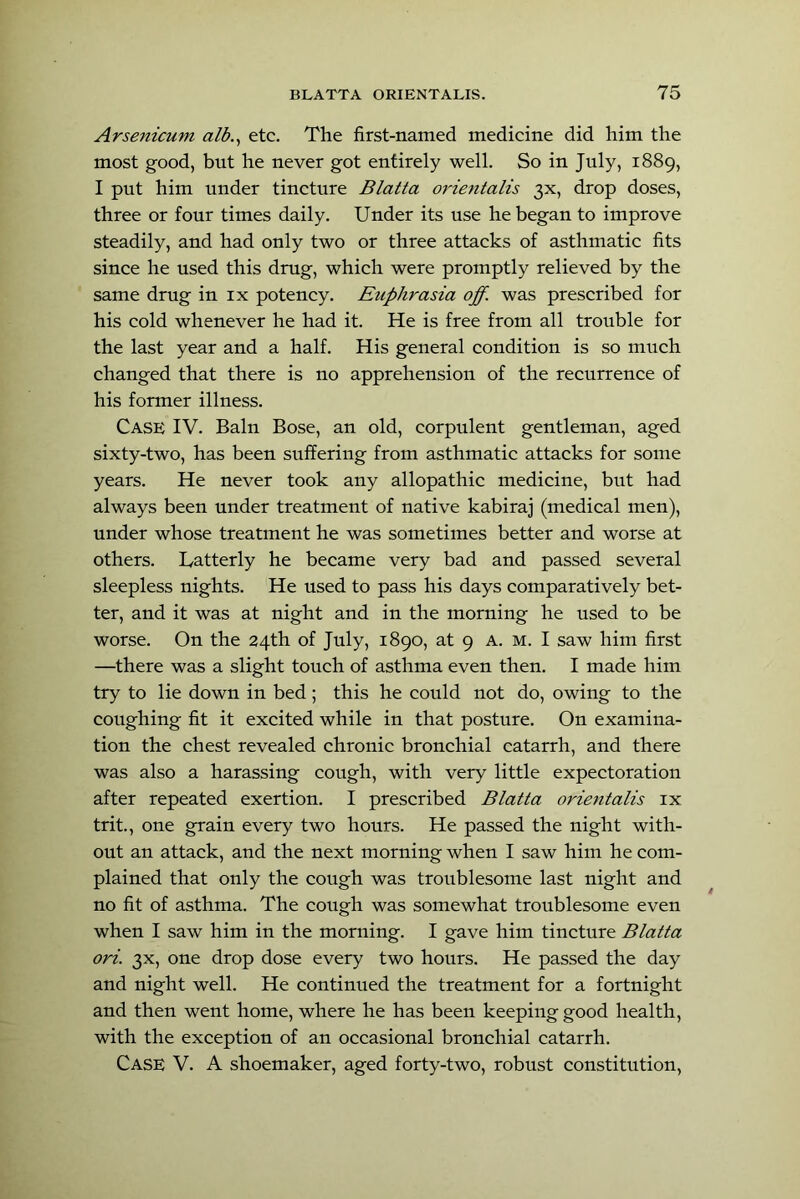 Arsenicum alb.^ etc. The first-named medicine did him the most good, but he never got entirely well. So in July, 1889, I put him under tincture Blatta orie^italis 3X, drop doses, three or four times daily. Under its use he began to improve steadily, and had only two or three attacks of asthmatic fits since he used this drug, which were promptly relieved by the same drug in ix potency. Etiphrasia off. was prescribed for his cold whenever he had it. He is free from all trouble for the last year and a half. His general condition is so much changed that there is no apprehension of the recurrence of his former illness. Case IV. Bain Bose, an old, corpulent gentleman, aged sixty-two, has been suffering from asthmatic attacks for some years. He never took any allopathic medicine, but had always been under treatment of native kabiraj (medical men), under whose treatment he was sometimes better and worse at others. Latterly he became very bad and passed several sleepless nights. He used to pass his days comparatively bet- ter, and it was at night and in the morning he used to be worse. On the 24th of July, 1890, at 9 A. M. I saw him first —there was a slight touch of asthma even then. I made him try to lie down in bed; this he could not do, owing to the coughing fit it excited while in that posture. On examina- tion the chest revealed chronic bronchial catarrh, and there was also a harassing cough, with very little expectoration after repeated exertion. I prescribed Blatta orientalis ix trit., one grain every two hours. He passed the night with- out an attack, and the next morning when I saw him he com- plained that only the cough was troublesome last night and no fit of asthma. The cough was somewhat troublesome even when I saw him in the morning. I gave him tincture Blatta ori. 3X, one drop dose every two hours. He passed the day and night well. He continued the treatment for a fortnight and then went home, where he has been keeping good health, with the exception of an occasional bronchial catarrh. Case V. A shoemaker, aged forty-two, robust constitution,
