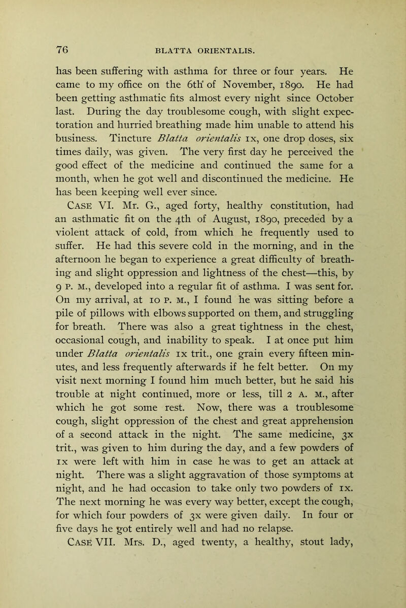 has been suffering with asthma for three or four years. He came to my office on the 6tK of November, 1890. He had been getting asthmatic fits almost every night since October last. During the day troublesome cough, with slight expec- toration and hurried breathing made him unable to attend his business. Tincture Blatta orientalis ix, one drop doses, six times daily, was given. The very first day he perceived the good effect of the medicine and continued the same for a month, when he got well and discontinued the medicine. He has been keeping well ever since. Case VI. Mr. G., aged forty, healthy constitution, had an asthmatic fit on the 4th of August, 1890, preceded by a violent attack of cold, from which he frequently used to suffer. He had this severe cold in the morning, and in the afternoon he began to experience a great difficulty of breath- ing and slight oppression and lightness of the chest—this, by 9 p. M., developed into a regular fit of asthma. I was sent for. On my arrival, at 10 p. m., I found he was sitting before a pile of pillows with elbows supported on them, and struggling for breath. There was also a great tightness in the chest, occasional cough, and inability to speak. I at once put him under Blatta orientalis ix trit., one grain every fifteen min- utes, and less frequently afterwards if he felt better. On my visit next morning I found him much better, but he said his trouble at night continued, more or less, till 2 a. m., after which he got some rest. Now, there was a troublesome cough, slight oppression of the chest and great apprehension of a second attack in the night. The same medicine, 3X trit., was given to him during the day, and a few powders of IX were left with him in case he was to get an attack at night. There was a slight aggravation of those symptoms at night, and he had occasion to take only two powders of ix. The next morning he was every way better, except the cough, for which four powders of 3X were given daily. In four or five days he got entirely well and had no relapse. Case VII. Mrs. D., aged twenty, a healthy, stout lady.