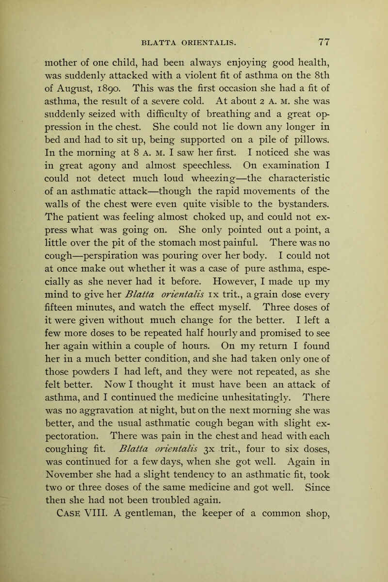 mother of one child, had been always enjoying good health, was snddenly attacked with a violent fit of asthma on the 8th of August, 1890. This was the first occasion she had a fit of asthma, the result of a severe cold. At about 2 A. m. she was siiddenly seized with difficulty of breathing and a great op- pression in the chest. She could not lie down any longer in bed and had to sit up, being supported on a pile of pillows. In the morning at 8 A. M. I saw her first. I noticed she was in great agony and almost speechless. On examination I could not detect much loud wheezing—the characteristic of an asthmatic attack—though the rapid movements of the walls of the chest were even quite visible to the bystanders. The patient was feeling almost choked up, and could not ex- press what was going on. She only pointed out a point, a little over the pit of the stomach most painful. There was no cough—perspiration was pouring over her body. I could not at once make out whether it was a case of pure asthma, espe- cially as she never had it before. However, I made up my mind to give her Blatta orientalis ix trit., a grain dose every fifteen minutes, and watch the effect myself. Three doses of it were given without much change for the better. I left a few more doses to be repeated half hourly and promised to see her again within a couple of hours. On my return I found her in a much better condition, and she had taken only one of those powders I had left, and they were not repeated, as she felt better. Now I thought it must have been an attack of asthma, and I continued the medicine unhesitatingly. There was no aggravation at night, but on the next morning she was better, and the usual asthmatic cough began with slight ex- pectoration. There was pain in the chest and head with each coughing fit. Blatta orientalis 3X trit., four to six doses, was continued for a few days, when she got well. Again in November she had a slight tendency to an asthmatic fit, took two or three doses of the same medicine and got well. Since then she had not been troubled again. Case VIII. A gentleman, the keeper of a common shop.
