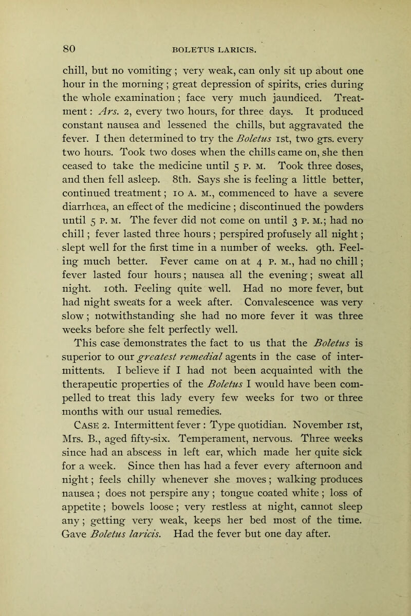 chill, but no vomiting ; very weak, can only sit up about one hour in the morning; great depression of spirits, cries during the whole examination; face very much jaundiced. Treat- ment : Ars. 2, every two hours, for three days. It produced constant nausea and lessened the chills, but aggravated the fever. I then determined to try the Boletus ist, two grs. every two hours. Took two doses when the chills came on, she then ceased to take the medicine until 5 p. m. Took three doses, and then fell asleep. 8th. Says she is feeling a little better, continued treatment; 10 A. M., commenced to have a severe diarrhoea, an effect of the medicine ; discontinued the powders until 5 p. M. The fever did not come on until 3 p. m.; had no chill; fever lasted three hours ; perspired profusely all night; slept well for the first time in a number of weeks. 9th. Feel- ing much better. Fever came on at 4 p. M., had no chill; fever lasted four hours; nausea all the evening; sweat all night. loth. Feeling quite well. Had no more fever, but had night sweats for a week after. Convalescence was very slow; notwithstanding she had no more fever it was three weeks before she felt perfectly well. This case demonstrates the fact to us that the Boletus is superior to our greatest remedial agents in the case of inter- mittents. I believe if I had not been acquainted with the therapeutic properties of the Boletus I would have been com- pelled to treat this lady every few weeks for two or three months with our usual remedies. Case 2. Intermittent fever : Type quotidian. November ist, Mrs. B., aged fifty-six. Temperament, nervous. Three weeks since had an abscess in left ear, which made her quite sick for a week. Since then has had a fever every afternoon and night; feels chilly whenever she moves; walking produces nausea ; does not perspire any ; tongue coated white ; loss of appetite; bowels loose; very restless at night, cannot sleep any; getting very weak, keeps her bed most of the time. Gave Boletus laricis. Had the fever but one day after.