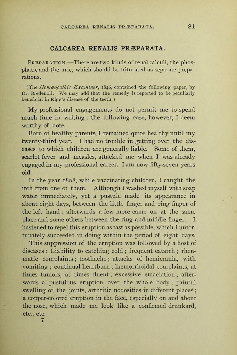 CALC ARE A RENALIS PR^PARATA. Preparation.—There are two kinds of renal calculi, the phos- phatic and the uric, which should be triturated as separate prepa- rations. (The Homoeopathic Examhier, 1846, contained the following paper, by Dr. Bredenoll. We may add that the remedy is reported to be peculiarly beneficial in Rigg’s disease of the teeth.) My professional engagements do not permit me to spend mnch time in writing; the following case, however, I deem worthy of note. Born of healthy parents, I remained quite healthy until my twenty-third year. I had no trouble in getting over the dis- eases to which children are generally liable. Some of them, scarlet fever and measles, attacked me when I was already engaged in my professional career. I am now fifty-seven years old. In the year 1808, while vaccinating children, I caught the itch from one of them. Although I washed myself with soap water immediately, yet a pustule made its appearance in about eight days, between the little finger and ring finger of the left hand ; afterwards a few more came on at the same place and some others between the ring and middle finger. I hastened to repel this eruption as fast as possible, which I unfor- tunately succeeded in doing within the period of eight days. This suppression of the eruption was followed by a host of diseases : Liability to catching cold ; frequent catarrh ; rheu- matic complaints ; toothache ; attacks of hemicrania, with vomiting ; continual heartburn ; hsemorrhoidal complaints, at times tumors, at times fluent; excessive emaciation ; after- wards a pustulous eruption over the whole body ; painful swelling of the joints, arthritic nodosities in different places ; a copper-colored eruption in the face, especially on and about the nose, which made me look like a confinned drunkard, etc., etc. 7