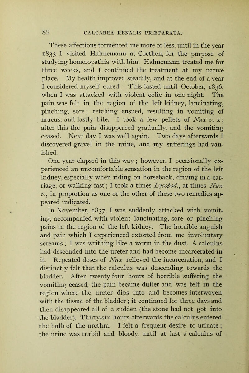 These affections tormented me more or less, nntil in the year 1833 I visited Hahnemann at Coethen, for the pnrpose of stndying homoeopathia with him. Hahnemann treated me for three weeks, and I continned the treatment at my native place. My health improved steadily, and at the end of a year I considered myself cnred. This lasted until October, 1836, when I was attacked with violent colic in one night. The pain was felt in the region of the left kidney, lancinating, pinching, sore; retching ensued, resulting in vomiting of mucus, and lastly bile. I took a few pellets of Nux v. x; after this the pain disappeared gradually, and the vomiting ceased. Next day I was well again. Two days afterwards I discovered gravel in the urine, and my sufferings had van- ished. One year elapsed in this way ; however, I occasionally ex- perienced an uncomfortable sensation in the region of the left kidney, especially when riding on horseback, driving in a car- riage, or walking fast; I took a times Lycopod.^ at times JVux zy., in proportion as one or the other of these two remedies ap- peared indicated. In November, 1837, I was suddenly attacked with vomit- ing, accompanied with violent lancinating, sore or pinching pains in the region of the left kidney. The horrible anguish and pain which I experienced extorted from me involuntary screams ; I was writhing like a worm in the dust. A calculus had descended into the ureter and had become incarcerated in it. Repeated doses of N'zix relieved the incarceration, and I distinctly felt that the calculus was descending towards the bladder. After twenty-four hours of horrible suffering the vomiting ceased, the pain became duller and was felt in the region where the ureter dips into and becomes interwoven with the tissue of the bladder ; it continned for three days and then disappeared all of a sudden (the stone had not got into the bladder). Thirty-six hours afterwards the calculus entered the bulb of the urethra. I felt a frequent desire to urinate ; the urine was turbid and bloody, until at last a calculus of
