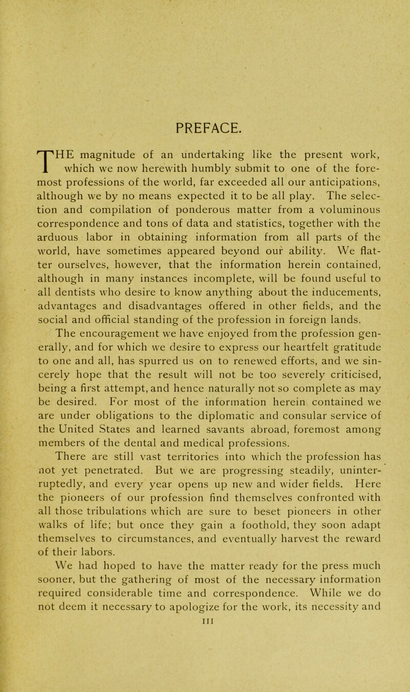 PREFACE. HE magnitude of an undertaking like the present work, which we now herewith humbly submit to one of the fore- most professions of the world, far exceeded all our anticipations, although we by no means expected it to be all play. The selec- tion and compilation of ponderous matter from a voluminous correspondence and tons of data and statistics, together with the arduous labor in obtaining information from all parts of the world, have sometimes appeared beyond our ability. We flat- ter ourselves, however, that the information herein contained, although in many instances incomplete, will be found useful to all dentists who desire to know anything about the inducements, advantages and disadvantages offered in other fields, and the social and official standing of the profession in foreign lands. The encouragement we have enjoyed from the profession gen- erally, and for which we desire to express our heartfelt gratitude to one and all, has spurred us on to renewed efforts, and we sin- cerely hope that the result will not be too severely criticised, being a first attempt, and hence naturally not so complete as may be desired. For most of the information herein contained we are under obligations to the diplomatic and consular service of the United States and learned savants abroad, foremost among members of the dental and medical professions. There are still vast territories into which the profession has not yet penetrated. But we are progressing steadily, uninter- ruptedly, and every year opens up new and wider fields. Here the pioneers of our profession find themselves confronted with all those tribulations which are sure to beset pioneers in other walks of life; but once they gain a foothold, they soon adapt themselves to circumstances, and eventually harvest the reward of their labors. We had hoped to have the matter ready for the press much sooner, but the gathering of most of the necessary information required considerable time and correspondence. While we do not deem it necessary to apologize for the work, its necessity and hi