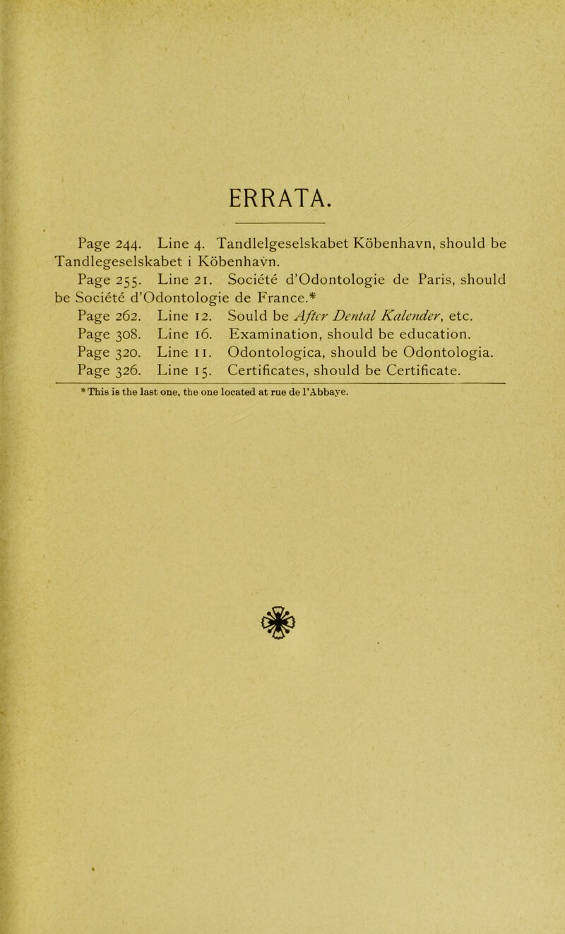 ERRATA. Page 244. Line 4. Tandlelgeselskabet Kobenhavn, should be Tandlegeselskabet i Kobenhavn. Page 255. Line 21. Societe d’Odontologie de Paris, should be Societe d’Odontologie de France.* Page 262. Line 12. Sould be After Dental Kalender, etc. Page 308. Line 16. Examination, should be education. Page 320. Line II. Odontologica, should be Odontologia. Page 326. Line 15. Certificates, should be Certificate. * This is the last one, the one located at rue de l’Abbaye.