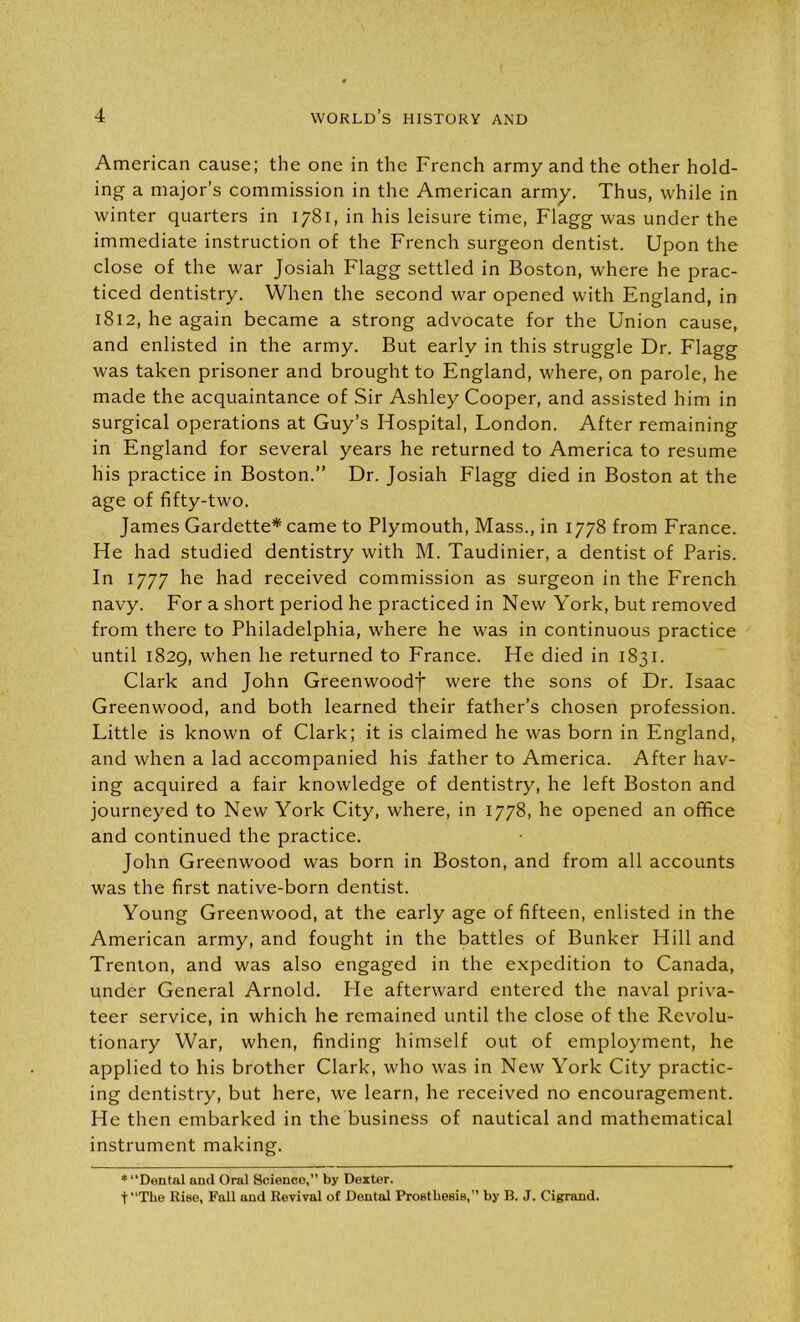 American cause; the one in the French army and the other hold- ing a major’s commission in the American army. Thus, while in winter quarters in 1781, in his leisure time, Flagg was under the immediate instruction of the French surgeon dentist. Upon the close of the war Josiah Flagg settled in Boston, where he prac- ticed dentistry. When the second war opened with England, in 1812, he again became a strong advocate for the Union cause, and enlisted in the army. But early in this struggle Dr. Flagg was taken prisoner and brought to England, where, on parole, he made the acquaintance of Sir Ashley Cooper, and assisted him in surgical operations at Guy’s Hospital, London. After remaining in England for several years he returned to America to resume his practice in Boston.” Dr. Josiah Flagg died in Boston at the age of fifty-two. James Gardette* came to Plymouth, Mass., in 1778 from France. He had studied dentistry with M. Taudinier, a dentist of Paris. In 1777 he had received commission as surgeon in the French navy. For a short period he practiced in New York, but removed from there to Philadelphia, where he was in continuous practice until 1829, when he returned to France. He died in 1831. Clark and John Greenwoodf were the sons of Dr. Isaac Greenwood, and both learned their father’s chosen profession. Little is known of Clark; it is claimed he was born in England, and when a lad accompanied his father to America. After hav- ing acquired a fair knowledge of dentistry, he left Boston and journeyed to New York City, where, in 1778, he opened an office and continued the practice. John Greenwood was born in Boston, and from all accounts was the first native-born dentist. Young Greenwood, at the early age of fifteen, enlisted in the American army, and fought in the battles of Bunker Hill and Trenton, and was also engaged in the expedition to Canada, under General Arnold. He afterward entered the naval priva- teer service, in which he remained until the close of the Revolu- tionary War, when, finding himself out of employment, he applied to his brother Clark, who was in New York City practic- ing dentistry, but here, we learn, he received no encouragement. He then embarked in the business of nautical and mathematical instrument making. * ‘‘Dental and Oral Science,” by Dexter. t“The Rise, Fall and Revival of Dental Prosthesis,” by B. J. Cigrand.