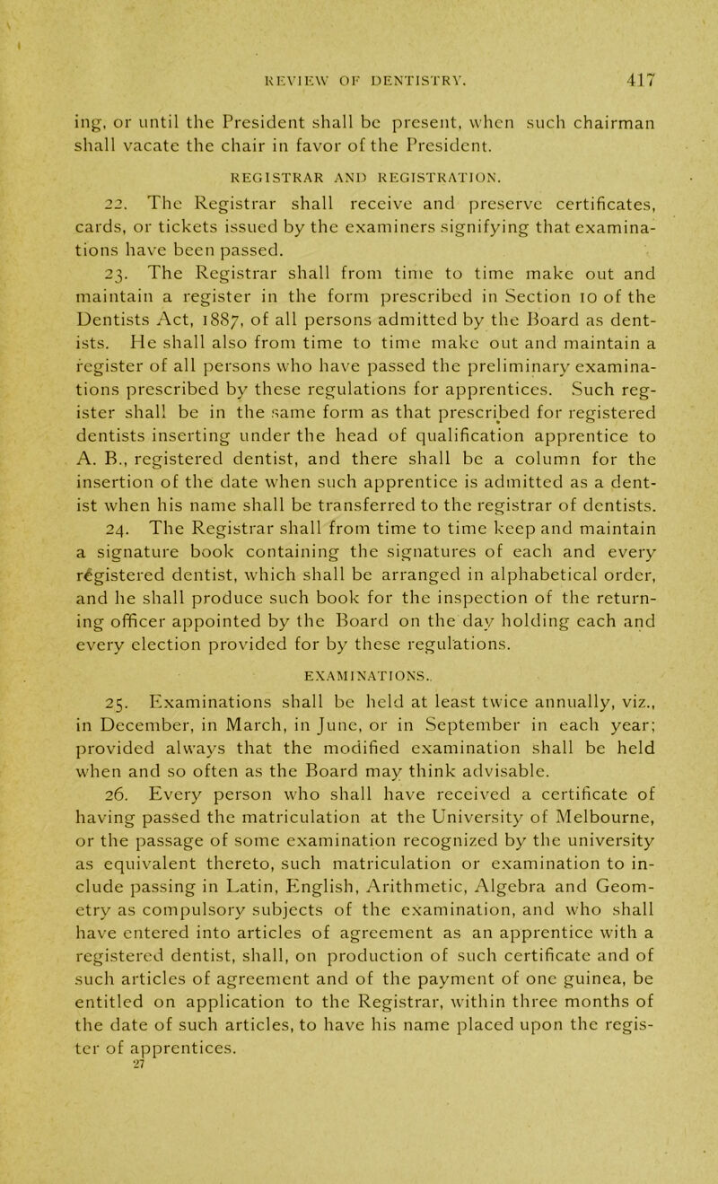 ing, or until the President shall be present, when such chairman shall vacate the chair in favor of the President. REGISTRAR AND REGISTRATION. 22. The Registrar shall receive and preserve certificates, cards, or tickets issued by the examiners signifying that examina- tions have been passed. 23. The Registrar shall from time to time make out and maintain a register in the form prescribed in Section 10 of the Dentists Act, 18S7, of all persons admitted by the Board as dent- ists. He shall also from time to time make out and maintain a register of all persons who have passed the preliminary examina- tions prescribed by these regulations for apprentices. Such reg- ister shall be in the same form as that prescribed for registered dentists inserting under the head of qualification apprentice to A. B., registered dentist, and there shall be a column for the insertion of the date when such apprentice is admitted as a dent- ist when his name shall be transferred to the registrar of dentists. 24. The Registrar shall from time to time keep and maintain a signature book containing the signatures of each and every registered dentist, which shall be arranged in alphabetical order, and he shall produce such book for the inspection of the return- ing officer appointed by the Board on the day holding each and every election provided for by these regulations. EXAMINATIONS. 25. Examinations shall be held at least twice annually, viz., in December, in March, in June, or in September in each year; provided always that the modified examination shall be held when and so often as the Board may think advisable. 26. Every person who shall have received a certificate of having passed the matriculation at the University of Melbourne, or the passage of some examination recognized by the university as equivalent thereto, such matriculation or examination to in- clude passing in Latin, English, Arithmetic, Algebra and Geom- etry as compulsory subjects of the examination, and who shall have entered into articles of agreement as an apprentice with a registered dentist, shall, on production of such certificate and of such articles of agreement and of the payment of one guinea, be entitled on application to the Registrar, within three months of the date of such articles, to have his name placed upon the regis- ter of apprentices. •27