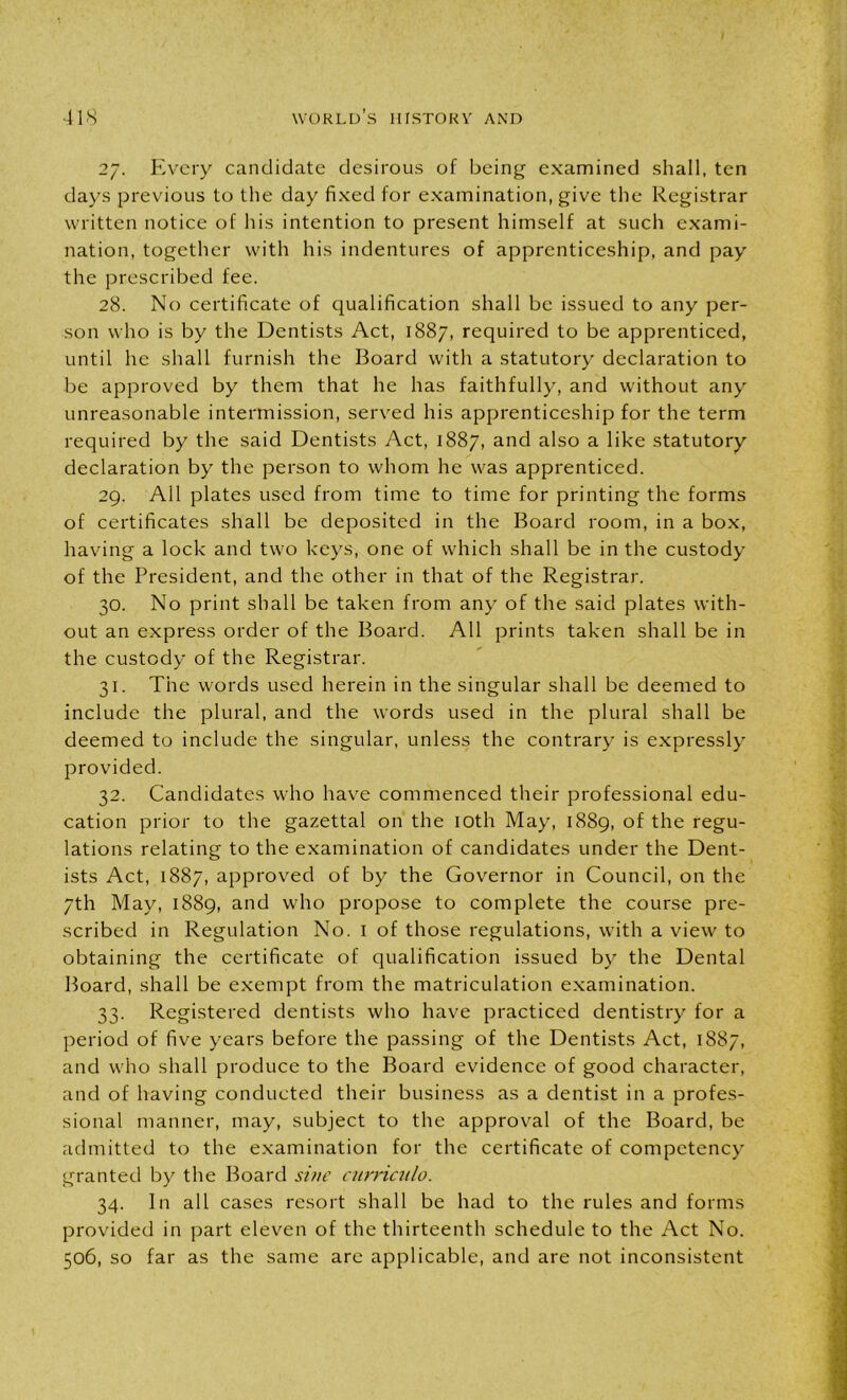 27. Every candidate desirous of being examined shall, ten days previous to the day fixed for examination, give the Registrar written notice of his intention to present himself at such exami- nation, together with his indentures of apprenticeship, and pay the prescribed fee. 28. No certificate of qualification shall be issued to any per- son who is by the Dentists Act, 1887, required to be apprenticed, until he shall furnish the Board with a statutory declaration to be approved by them that he has faithfully, and without any unreasonable intermission, served his apprenticeship for the term required by the said Dentists Act, 1887, and also a like statutory declaration by the person to whom he was apprenticed. 29. All plates used from time to time for printing the forms of certificates shall be deposited in the Board room, in a box, having a lock and two keys, one of which shall be in the custody of the President, and the other in that of the Registrar. 30. No print shall be taken from any of the said plates with- out an express order of the Board. All prints taken shall be in the custody of the Registrar. 31. The words used herein in the singular shall be deemed to include the plural, and the words used in the plural shall be deemed to include the singular, unless the contrary is expressly provided. 32. Candidates who have commenced their professional edu- cation prior to the gazettal on the 10th May, 1889, of the regu- lations relating to the examination of candidates under the Dent- ists Act, 1887, approved of by the Governor in Council, on the 7th May, 1889, and who propose to complete the course pre- scribed in Regulation No. I of those regulations, with a view to obtaining the certificate of qualification issued by the Dental Board, shall be exempt from the matriculation examination. 33. Registered dentists who have practiced dentistry for a period of five years before the passing of the Dentists Act, 1887, and who shall produce to the Board evidence of good character, and of having conducted their business as a dentist in a profes- sional manner, may, subject to the approval of the Board, be admitted to the examination for the certificate of competency granted by the Board sine cnrriculo. 34. In all cases resort shall be had to the rules and forms provided in part eleven of the thirteenth schedule to the Act No. 506, so far as the same are applicable, and are not inconsistent