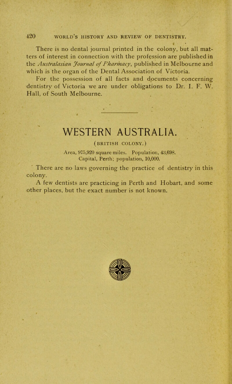 There is no dental journal printed in the colony, but all mat- ters of interest in connection with the profession are published in the Australasian Journal of Pharmacy, published in Melbourne and which is the organ of the Dental Association of Victoria. For the possession of all facts and documents concerning dentistry of Victoria we are under obligations to Dr. I. F. W. Hall, of South Melbourne. WESTERN AUSTRALIA. (BRITISH COLONY.) Area, 975,920 square miles. Population, 45,698. Capital, Perth; population, 10,000. There are no laws governing the practice of dentistry in this colony. A few dentists are practicing in Perth and Hobart, and some other places, but the exact number is not known.