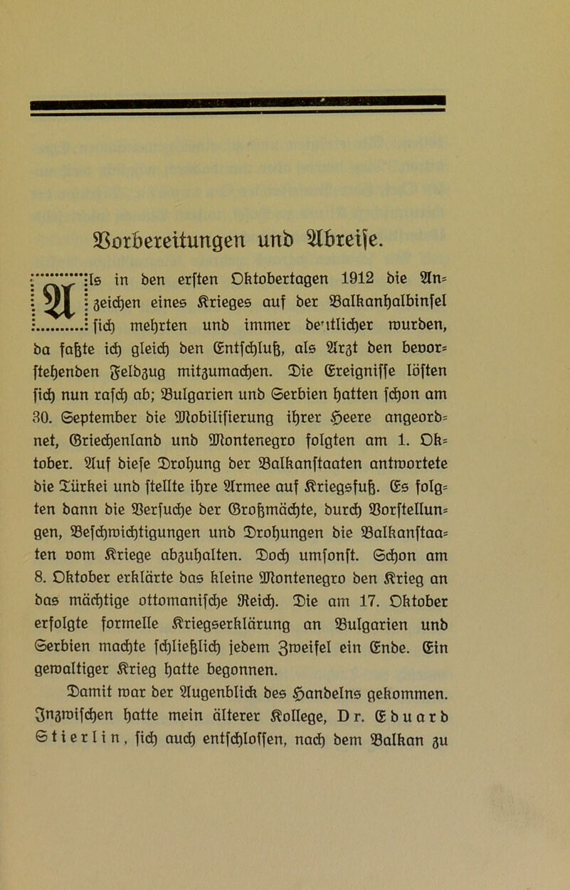 Vorbereitungen unb ^Xbxeife. Is in ben erften Oktobertagen 1912 bie Am geilen eines Krieges auf ber 93alkanf)albinfel fid) mehrten unb immer beutlidjer mürben, ba fajjte id) gleid) ben Gntfdjlufj, als Ar^t ben bet>or= ftefjenben Selbgug mitaumadjen. Die Greigniffe löften fid) nun rafd) ab; Bulgarien unb Serbien Ratten fd)on am 30. September bie Mobilifierung itjrer tfjeere angeorb= net, ©riecfjenlanb unb Montenegro folgten am 1. Ok= tober. Stuf biefe Drohung ber 23alkanftaaten antroortete bie Diirkei unb ftellte itjre Armee auf Kriegsfuß. Gs fo!g= ten bann bie S3erfud)e ber ©rofomädjte, burd) 93orftellum gen, 93efd)roid)tigungen unb Drohungen bie 23alkanftaa= ten oom Kriege abaufyalten. Docf) umfonft. Sd)on am 8. Oktober erklärte bas kleine Montenegro ben Krieg an bas mächtige ottomanifdje 9teid). Die am 17. Ohtober erfolgte formelle Kriegserklärung an Bulgarien unb Serbien machte fd)liefeli(±) jebem 3^eifel ein Gnbe. Gin geroaltiger Krieg ijatte begonnen. Damit mar ber Augenblick bes £>anbelns gekommen. Sngroifdjen tjatte mein älterer Kollege, Dr. Gbuarb S t i e r I i n , fid) aud) entfckloffen, nad) bem 33alkan 3U