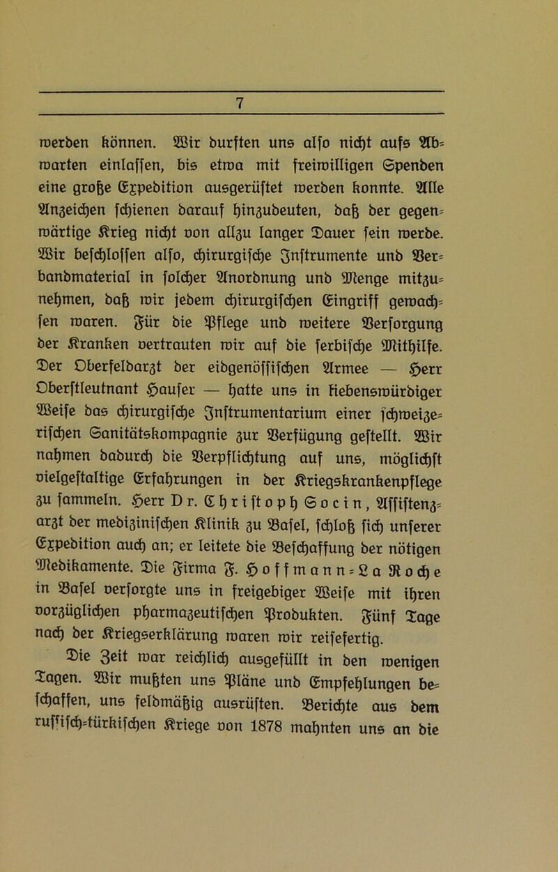 roerben können. 5Bir burften uns alfo nidjt aufs 2tb- roarten einlaffen, bis etroa mit freimütigen Spenben eine große (Ejpebition ausgerüftet roerben konnte. 2HIe SInaeidjen fcßienen barauf ßinsubeuten, baß ber gegero roärtige Krieg nid)t oon allgu langer Sauer fein roerbe. 2Bir befc±)Ioffen alfo, djirurgifcße pftrumente unb $er= banbmaterial in folcßer Slnorbnung unb SRenge mit3u= netjmen, baß roir jebem ct)irurgifd)en Eingriff geroad)' fen roaren. pr bie pflege unb roeüere 93erforgung ber Franken oertrauten roir auf bie ferbifdje SRitßilfe. Ser Oberfelbarst ber eibgenöffifcßen Slrmee — £>err Oberftleutnant tfjaufer — hatte uns in fiebensroürbiger SBeife bas djirurgifdje pftrumentarium einer fchroeise* rifd)en Sanitätskompagnie 3ur Verfügung gefteltt. 2Bir nahmen baburd) bie 93erpflid)tung auf uns, möglichft oielgeftaltige (Erfahrungen in ber Kriegskrankenpflege 3u fammetn. £>err Dr. gtjriftopßSocin, Stffiften3= ar3t ber mebisinifdjen Klinik 3U »afel, fdjloß fid) unferer gjpebition auch an; er leitete bie 33efd)affung ber nötigen SRebikamente. Sie pma g. £offmann = 2a9tod)e in SSafel oerforgte uns in freigebiger SBeife mit ihren oorsiiglidjen ptjarmaseutifcßen ißrobukten. pnf Sage nad) ber Kriegserklärung roaren roir reifefertig. Sie 3ßit roar reichlich ausgefüllt in ben roenigen Sagen. 2Bir mußten uns ^läne unb (Empfehlungen be= fdjaffen, uns felbmäßig ausrüften. Berichte aus bem rufüfd)=türkifdjen Kriege oon 1878 mahnten uns an bie