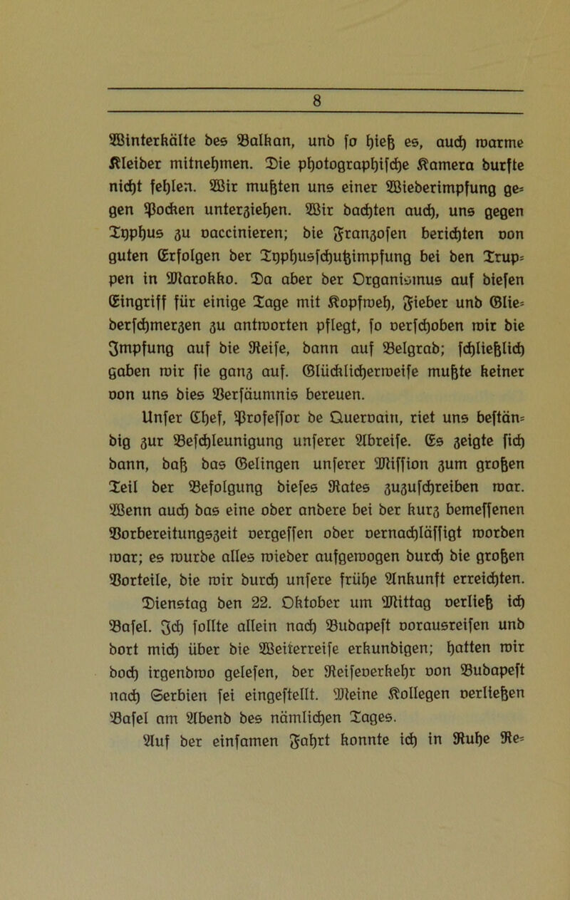 SBinterkälte bes ©alkan, unb fo biefc es, aud) roarme Kleiber mitnebmen. Die ptjotograptjifdje Camera burfte nicht fehlen. 2Bir mußten uns einer SBieberimpfung ge= gen Jochen unterstehen. 2öir backten aud), uns gegen Dppljus au oaccinieren; bie ftransofen berichten oon guten (Erfolgen ber Sqptjusfdjufcimpfung bei ben 2rup= pen in ©tarokko. Da aber ber Organismus auf biefen (Eingriff für einige Dage mit ^opfroeb, lieber unb ©Ue= berfdjmeräen 3U antraorten pflegt, fo oerfdjoben mir bie Impfung auf bie Steife, bann auf ©eigrab; fcbliejjlid) gaben mir fie gang auf. ©lücklidjerroeife mufjte keiner oon uns bies ©erfäumnis bereuen. Unfer (El)ef, ©rofeffor be Queroaiti, riet uns beftärn big 3ur ©efd)leunigung unferer Slbreife. (Es geigte fid) bann, bafj bas ©elingen unferer ©tiffion 3um grofjen Dell ber ©efolgung biefes States 3U3ufd)reiben roar. ©ßenn aud) bas eine ober anbere bei ber kur3 bemeffenen ©orbereitungs3eit oergeffen ober oernad)läffigt roorben mar; es mürbe alles roieber aufgeroogen burd) bie großen ©orteile, bie mir burd) unfere frühe Einkunft erreichten. Dienstag ben 22. Oktober um ©tittag oerltefj id) ©afel. 3d) füllte allein nad) ©ubapeft oorausreifen unb bort mid) über bie SBeiterreife erkunbigen; Ratten mir bod) irgenbroo gelefen, ber Steifeoerkeljr oon ©ubapeft nach Serbien fei eingeftellt. SJteine Kollegen oerllejjen ©afel am Slbenb bes nämlichen Dages. 2luf ber einfamen konnte id) in Stube Sie*