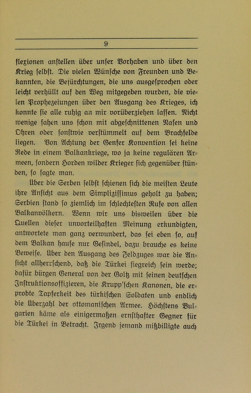 flejionen anftellen über unfer Sßorßaben unb über ben Ärieg felbft. Sie oielen SBünfcße oon greunben unb 35e= bannten, bie 23efürd)tungen, bie uns ausgefprocßen ober leicßt oerßüllt auf ben 2öeg mitgegeben mürben, bie oie= len Sßropßeseiungen über ben Slusgang bes Krieges, ict) konnte fie alle rut)ig an mir oorübersießen Iaffen. Stießt roenige faßen uns fcßon mit abgefcßnittenen Stafen unb Oßren ober fonftroie oerftümmelt auf bem 33racßfelbe liegen. S3on Slcßtung ber ©enfer ^onoention fei keine Siebe in einem 93alkankriege, rao ja keine regulären 2tr= meen, fonbern £>orben roilber Krieger fiel) gegenüber ftüm ben, fo fagte man. über bie Gerben felbft feßienen fid) bie meiften 2eute iljre Slnficßt aus bem Gimplisiffimus geholt gu ßaben; Gerbien ftanb fo 3iemlicß im fcßlecßteften Stufe oon allen Salkanoölkern. 2Benn mir uns bisroeilen über bie Quellen biefer unoorteilßaften Meinung erkunbigten, antraortete man gans oerrounbert, bas fei eben fo, auf bem SSalkan ßaufe nur ©efinbel, basu braueße es keine 93eroeife. über ben Slusgang bes gelbsuges mar bie 2ln= fiebt alll)errfd)enb, baß bie Türkei fiegreieß fein roerbe; bafür bürgen ©eneral oon ber ©olß mit feinen beutfdßen Snftruktionsoffi3ieren, bie ßrupp'fcßen Kanonen, bie er= probte Tapferkeit bes türkifd)en Golbaten unb enblicß bie übersaßl ber ottomanifeßen Slrmee. £öcßftens 23ul= garien käme als einigermaßen ernftßafter ©egner für bie Türkei in Setracßt. 3rgenb jemanb mißbilligte aud)
