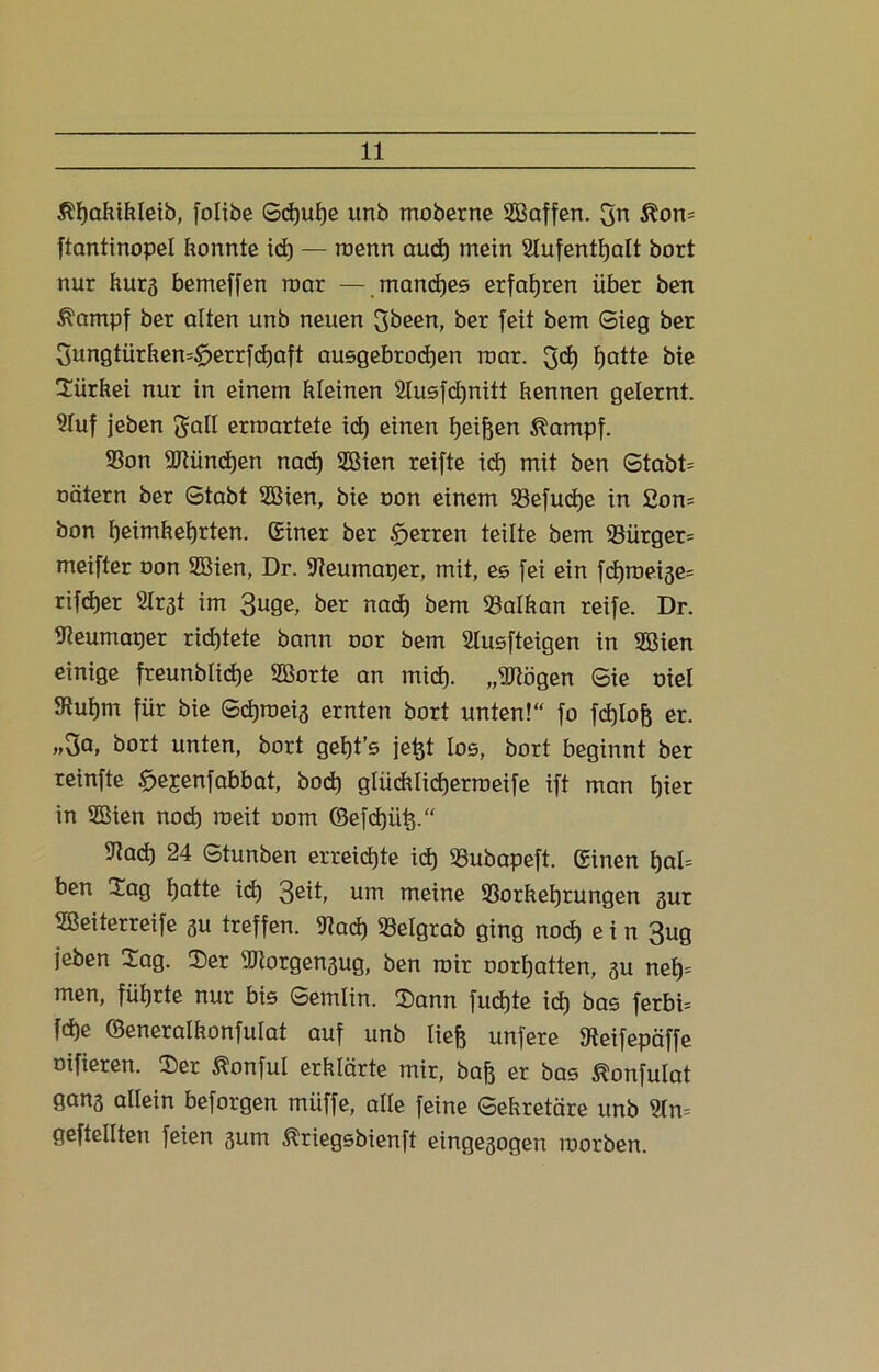 $I)ahifiletb, folibe Sd)ut)ß unb moberne SBaffen. 3n &on= ftantinopel konnte icf) — roenn and) mein Stufentfealt bort nur kurs bemeffen mar — manches erfahren über ben Äampf ber alten unb neuen 3been, ber feit bem Sieg ber 3ungtürken=§>errfd)aft ausgebrod)en mar. 3ch fjatte bie Sairkei nur in einem kleinen 2tusfd)nitt kennen gelernt. Stuf jeben galt errnartete id) einen heifeen Kampfe Von SRündjen nach 2Bien reifte id) mit ben Stabte oätern ber Stabt SBien, bie oon einem Vefudje in 2on- bon f)eimkef)rten. Einer ber Herren teilte bem Vürger= meifter oon Söien, Dr. Veumaper, mit, es fei ein fd)roeise= rifdjer Slr^t im 3u9e, ber nach bem Valkan reife. Dr. Veumaper richtete bann oor bem 2Iusfteigen in SBien einige freunblidje 2ßorte an mid). „Stögen Sie oiel JRutjm für bie Sdjroeia ernten bort unten!“ fo fcf)lofe er. „3a, bort unten, bort getjt’s jefet los, bort beginnt ber reinfte £>ejenfabbat, bod) glückticherroeife ift man ^ier in 2Bien nod) roeit oom ©efdjüfe.“ iltad) 24 Stunben erreichte id) Vubapeft. Einen t)at= ben Sag fjatte id) 3eit, um meine Vorkehrungen gur Sßeiterreife su treffen. Vacf) Vetgrab ging nod) e i n 3ug jeben Sag. Ser üftorgengug, ben mir oortjatten, gu neh* men, führte nur bis Semlin. Sann fud)te ich bas ferbi= fche ©eneralkonfutat auf unb tiefe unfere SReifepäffe oifieren. Ser ^onful erklärte mir, bafe er bas ^onfutat gans allein beforgen müffe, alte feine Sekretäre unb 9ln= geftetlten feien gum Äriegsbienft eingesogen morben.