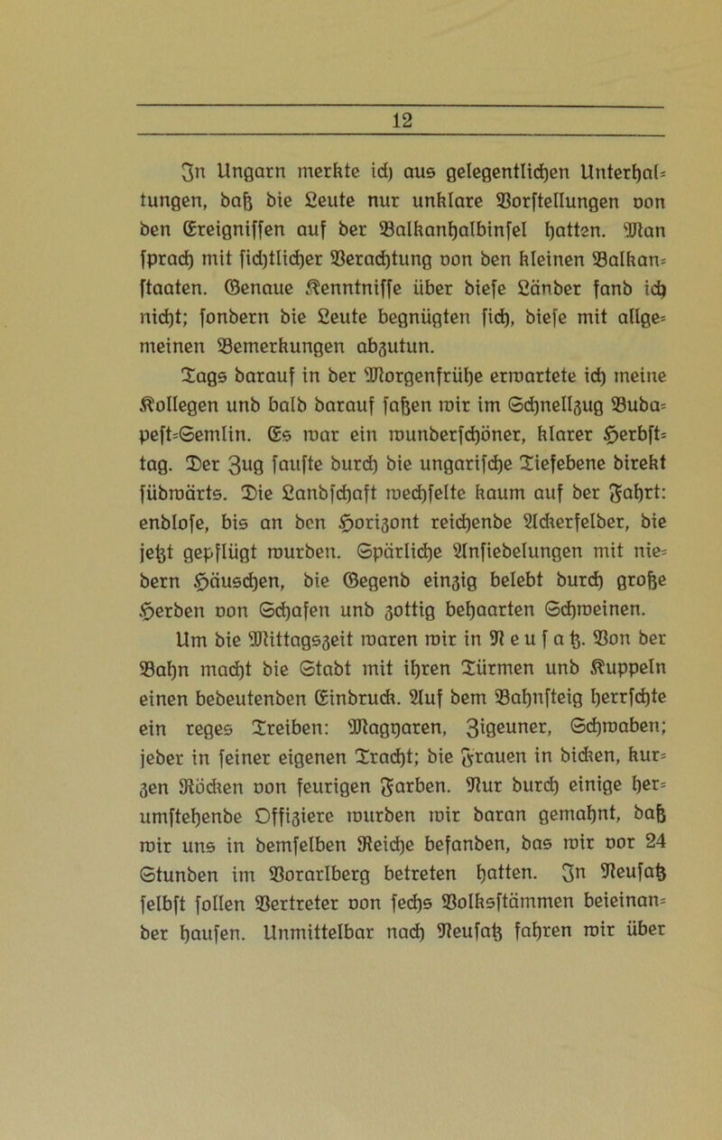 3n Ungarn merkte id) aus gelegentlichen Untermal* tungen, bah bie 2eute nur unklare Borftellungen oon ben Greigniffen auf ber Balkanljalbinfel hatten. Man fprad) mit fid)tlidjer Beradjtung oon ben kleinen Baikam ftaaten. ©enaue ^enntniffe über biefe ßänber fanb id) nicht; fonbern bie Ceute begnügten fid), biefe mit allge= meinen Bemerkungen abzutun. Dags barauf in ber Morgenfrühe erroartete ich meine Kollegen unb balb barauf fafjen mir im Schnellzug Buba= peft=Semlin. Gs roar ein rounberfcf)öner, klarer £>erbft= tag. Der 3ug faufte burd) bie ungarifdje Diefebene birekt fübroärts. Die 2anbfd)aft mechfelte kaum auf ber $Qf)rt: enblofe, bis an ben Horizont reidjenbe Bdterfelber, bie jeftt gepflügt mürben. Spärliche Bnfiebelungen mit nie= bern Räuschen, bie ©egenb einzig belebt burd) grofje gerben oon Schafen unb zottig behaarten Sdjroeinen. Um bie Mittagszeit roaren mir in B e u f a tp Bon ber Bahn macht bie Stabt mit ihren Dürmen unb kuppeln einen bebeutenben Ginbruck. 9luf bem Batjnfteig herrfdjte ein reges Dreiben: Magrjaren, 3i0euner> Sdjroaben; jeber in feiner eigenen Dracf)t; bie grauen in bidmn, kur= Zen Stödten oon feurigen garben. Bur burd) einige her= umftehenbe Offiziere mürben mir baran gemahnt, bah mir uns in bemfelben Beid)e befanben, bas mir oor 24 Stunben im Borarlberg betreten hatten. 3n Beufatj felbft follen Bertreter oon fecf)s Bolksftämmen beieinam ber häufen. Unmittelbar nach Beufatz fahren mir über