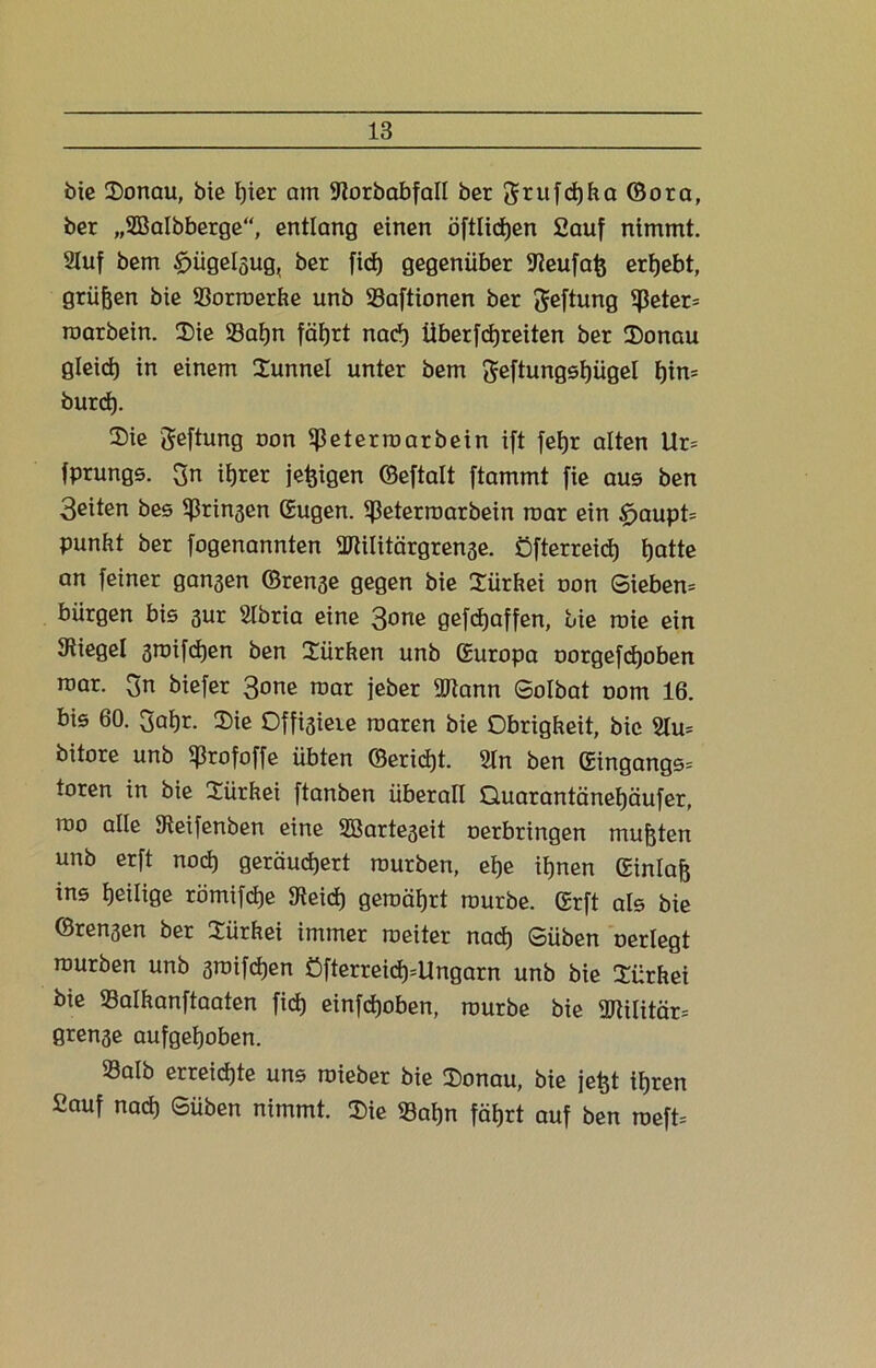 bie Sonau, bie ßier am Storbabfall ber grufcßha ©ora, ber „SBalbberge“, entlang einen öftlicßen 2auf nimmt. Stuf bem ^ügelgug, ber ficß gegenüber Steufaß ergebt, grüßen bie Sorroerfce unb Saftionen ber geftung 5ßeter= roarbein. Sie Saßn fäßrt nacß Überfcßreiten ber Sonau gleicß in einem Sunnel unter bem geftungsßügel f)in= burd). Sie Jefhmg oon et er roarbein ift feßr alten Ur= fprungs. $n itjrer jeßigen ©eftalt ftammt fie aus ben Seiten bes ^ringen (Eugen, ^eterroarbein roar ein £>aupt= Punkt ber fogenannten 2ftititärgren3e. Öfterreicß ßatte an feiner gansen ©rense gegen bie Sürkei oon Sieben^ bürgen bis 3ur Slbria eine 3one gefcßaffen, bie roie ein Stiegel 3ioifcßen ben Sürken unb (Europa oorgefcßoben roar. 3n biefer 3one roar jeber ®tann Solbat oom 16. bis 60. 3aßr. Sie Offnere roaren bie Obrigkeit, bie 2lu= bitore unb ^rofoffe übten ©ericßt. Sin ben (Eingangs* toren in bie Sürkei ftanben überall Quarantäneßäufer, roo alle Steifenben eine SBarteseit oerbringen mußten unb erft nocß geräucßert rourben, eße ißnen (Einlaß ins ßeilige römifcße Steicß geroäßrt rourbe. (Erft als bie ©ren3en ber Sürkei immer roeiter nacß Süben oerlegt rourben unb sroifcßen Öfterreicß=Ungarn unb bie Sürkei bie Salkanftaaten fid) einfcßoben, rourbe bie SRüitär* grense aufgeßoben. Salb erreicßte uns roieber bie Sonau, bie jeßt ißren Sauf nacß ©üben nimmt. Sie Saßn fäßrt auf ben roeft=