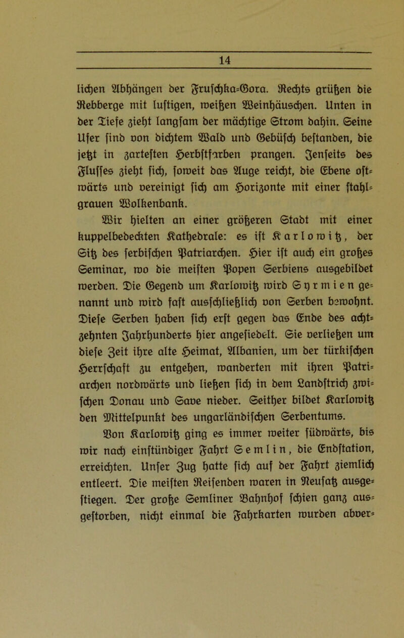 liehen 2lbt)ängen ber grufd)ba=©ora. üRedjts grüßen bic Siebberge mit luftigen, meinen 2öeint)äuschen. Unten in ber £iefe gietjt langfam ber mächtige Strom bat)in. Seine Ufer finb oon bidjtem SBalb unb ©ebüfd) beftanben, bie jefet in garteften £>erbftfarben prangen. genfeits bes gluffes giet)t fid), foroeit bas Sluge reicht, bie (Ebene oft* roärts unb oereinigt fid) am £>origonte mit einer ftatjl* grauen Sßolhenbanh. 2Bir hielten an einer größeren Stabt mit einer kuppelbebechten ßattjebrale: es ift a r I o tu i tg, ber Si^ bes ferbifd)en Patriarchen. £>ier ift aud) ein großes Seminar, roo bie meiften Popen Serbiens ausgebilbet roerben. 2)ie ©egenb um Äarlomife roirb S p r m i e n ge* nannt unb roirb faft ausfd)liefglid) oon Serben beroohnt. Diefe Serben haben fid) erft gegen bas (Enbe bes ad)t* geljnten gahrhunberts ^ier angefiebelt. Sie oerliejjen um biefe 3eit ihre alte £>eimat, SUbanien, um ber tiirhifdjen £>errfd)aft gu entgegen, roanberten mit ihren Patri* ardjen norbroärts unb liefeen fid) in bem ßanbftrid) groi* fdjen IDonau unb Saoe nieber. Seither bilbet Äarloroitj ben Mittelpunkt bes ungarlänbifdjen Serbentums. 93on ßarloroit; ging es immer roeiter fiibroärts, bis roir nach einftünbiger gat)rt S e m I i n , bie (Enbftation, erreichten. Unfer 3U9 hotte fid) auf ber gafjrt giemüd) entleert. 2)ie meiften Sieifenben roaren in Sleufat} ausge* ftiegen. 2)er grofce Semliner 23at)nhof fdjien gang aus* geftorben, nicht einmal bie gahrkarten rourben aboer*