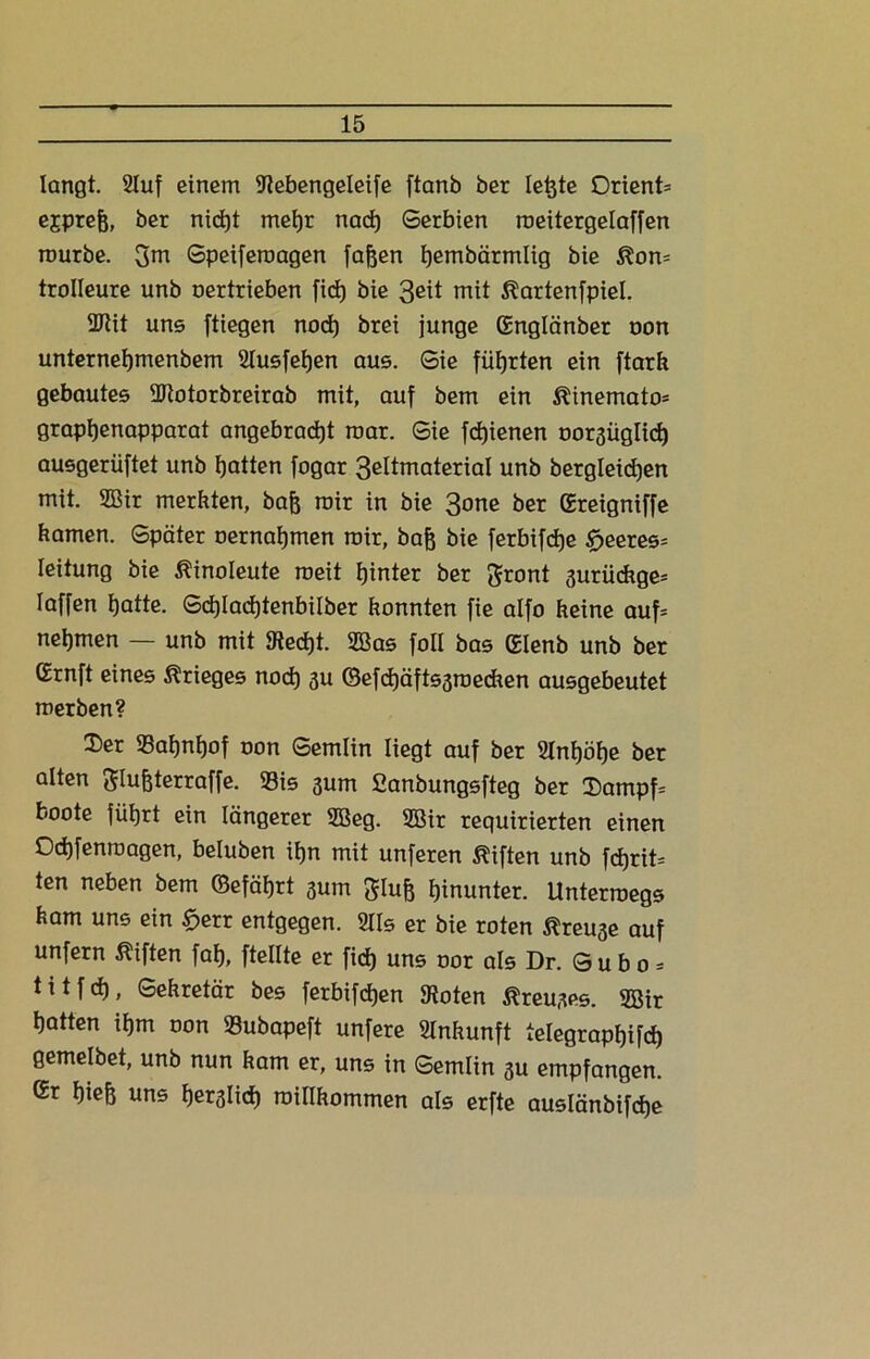 langt. 2Iuf einem 9?ebengeleife ftanb ber leßte Orient* ejpreß, ber nicßt meßr nacß Serbien roeitergelaffen mürbe. %m Speiferoagen faßen ßembärmlig bie ßon* trolleure unb oertrieben ficf) bie 3eit mit ßartenfpiel. 2Rit uns ftiegen nocß brei junge ßnglänber oon unterneßmenbem Slusfeßen aus. Sie fiifjrten ein ftarft gebautes SJtotorbreirab mit, auf bem ein ^inemato- grapßenapparat angebracßt mar. Sie fcßienen oor3Üglicß ausgerüftet unb ßatten fogar 3eltmaterial unb bergleicßen mit. 2ßir merkten, baß mir in bie 3one ber (Ereigniffe kamen. Später oernaßmen mir, baß bie ferbifcße tfjeeres* Ieitung bie Äinoleute roeit ßinter ber Jnmt 3urückge* Iaffen ßatte. Scßlacßtenbilber konnten fie alfo keine auf* neßmen — unb mit 9tecßt. 2Bas foll bas (Elenb unb ber Grnft eines Krieges nocß 3U ©efcßäftssroecken ausgebeutet merben? Ser 33aßnßof oon Semlin liegt auf ber Slnßöße ber alten ftlußterraffe. 93is 3um Sanbungsfteg ber $ampf* boote füßrt ein längerer 2Beg. 2Bir requirierten einen Od)fenroagen, beluben ißn mit unferen Giften unb fcßrit* ten neben bem ©efäßrt 3um 3Iuß ßinunter. Untermegs kam uns ein £err entgegen. 211s er bie roten ßreuse auf unfern Giften faß, ftellte er ficß uns oor als Dr. S u b o = titfcß, Sekretär bes ferbifcßen 9toten ßreujes. 5Bir ßatten ißm oon Subapeft unfere Ankunft telegrapßifcß gemelbet, unb nun kam er, uns in Semlin 3U empfangen. Gr ßieß uns ßerslid) roillkommen als erfte auslänbifcße