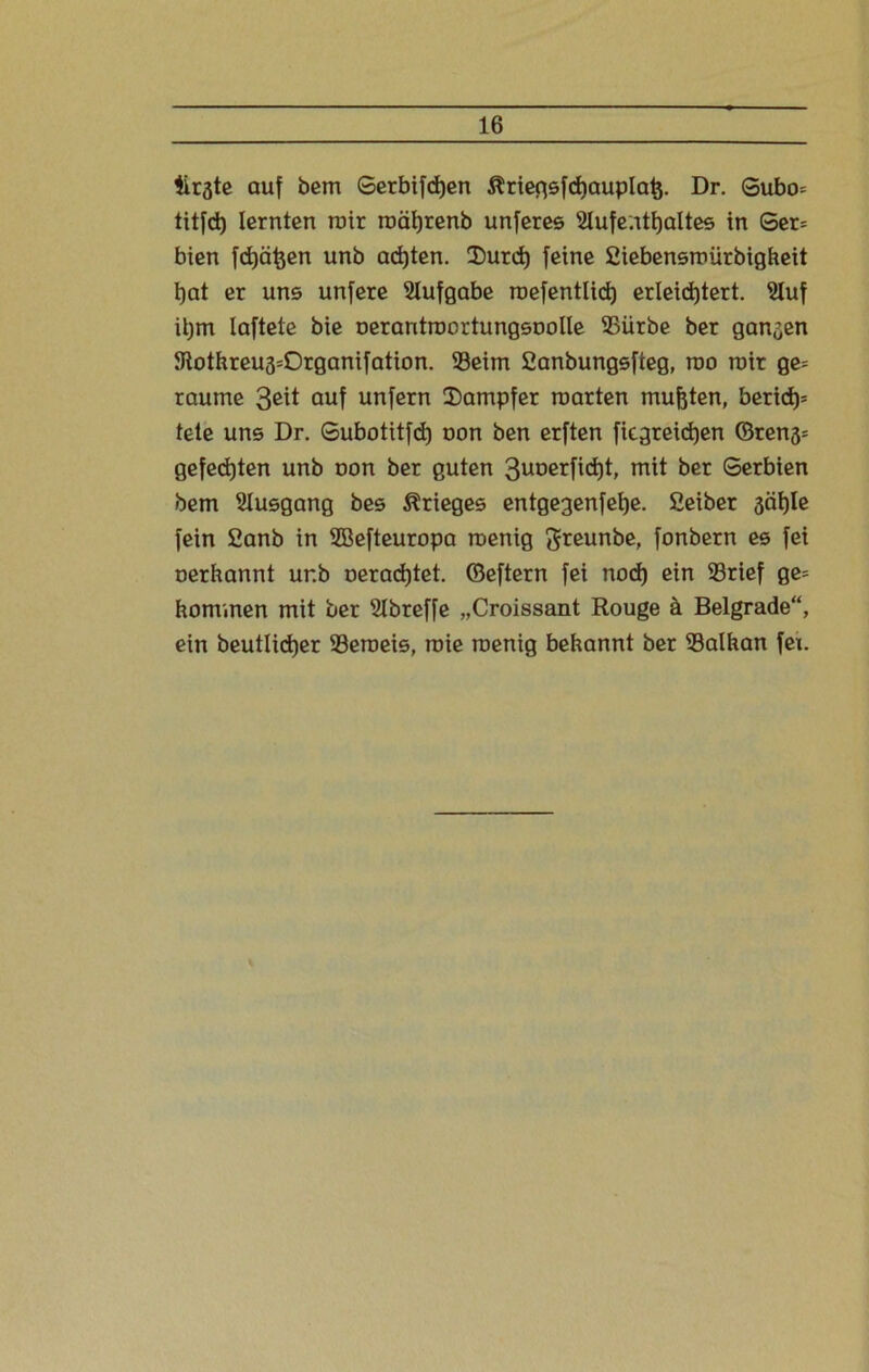 Ürgte auf bem Serbifdjen ßriegsfcbauplafc. Dr. Gubo= titfd) lernten mir roätjrenb unferes Aufenthaltes in Ger= bien fehlen unb achten. Durd) feine Siebensmiirbigbeit bat er uns unfere Aufgabe roefentlid) erleichtert. Auf iljm laftete bie nerantroortungsoolle SSürbe ber ganzen 5Rothreu3=Organifation. S3eim fianbungsfteg, rao mir ge= raume 3e^t °uf unfern Dampfer märten mußten, berid)= tete uns Dr. Subotitfd) non ben erften ficgreicben ©ren3= gefegten unb non ber guten 3uoerfid)t, mit ber Serbien bem Ausgang bes Krieges entgegenfeije. Seiber 3cif)le fein Sanb in Sßefteuropa roenig greunbe, fonbern es fei oerhannt ur.b oeradjtet. ©eftern fei noch ein S3rief ge= hommen mit ber Abreffe „Croissant Rouge ä Beigrade“, ein beutlictjer 93eroeis, roie raenig behannt ber 93alhan fex.