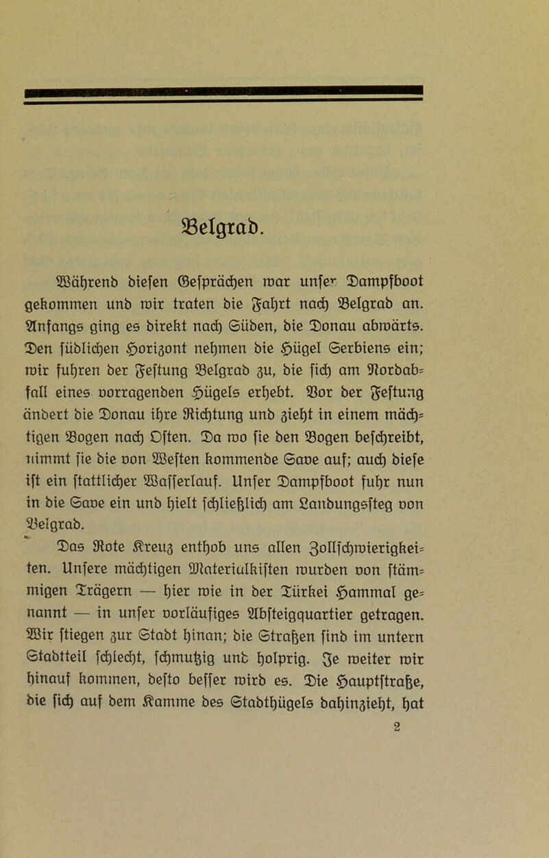 SBelgtab. SBäfjrenb biefen (Befpräcfyen roar unfer Dampfboot gekommen unb mir traten bie galjrt nad) Selgrab an. Anfangs ging es bireht nad) Süben, bie Donau abroärts. Den fiiblid)en ^orisont nehmen bie £)ügel Serbiens ein; mir fuhren ber geftung Selgrab 3U, bie fid) am 9torbab= fall eines oorragenben $ügels erhebt. Sor ber geftung änbert bie Donau it)re 9tid)tung unb sieht in einem mach' tigen Sogen nad) Often. Da roo fie ben Sogen befchreibt, nimmt fie bie oon Sßeften hommenbe Saoe auf; auch biefe ift ein ftattlictjer 2BafferIauf. Unfer Dampfboot fut)r nun in bie Saoe ein unb Ijielt fd)Iiefjlid) am Saubungsfteg oon Set grab. ». Das 9tote Kreits enthob uns allen 30^Il(i)r0ierighei= ten. Unfere mächtigen SJiateriuIkiften mürben oon ftärm inigen Drägern — f)ier raie in ber Diirhei £jammal ge= nannt — in unfer oorläufiges SIbfteigquartier getragen. SBir ftiegen sur Stabt I)inan; bie Strafen finb im untern Stabtteil fd)led)t, fd)mu^ig unb fjolprig. ge roeiter mir hinauf hommen, befto beffer rairb es. Die £>auptftrafje, bie fid) auf bem $amme bes Stabtfjligels bafjinsieht, hat 2