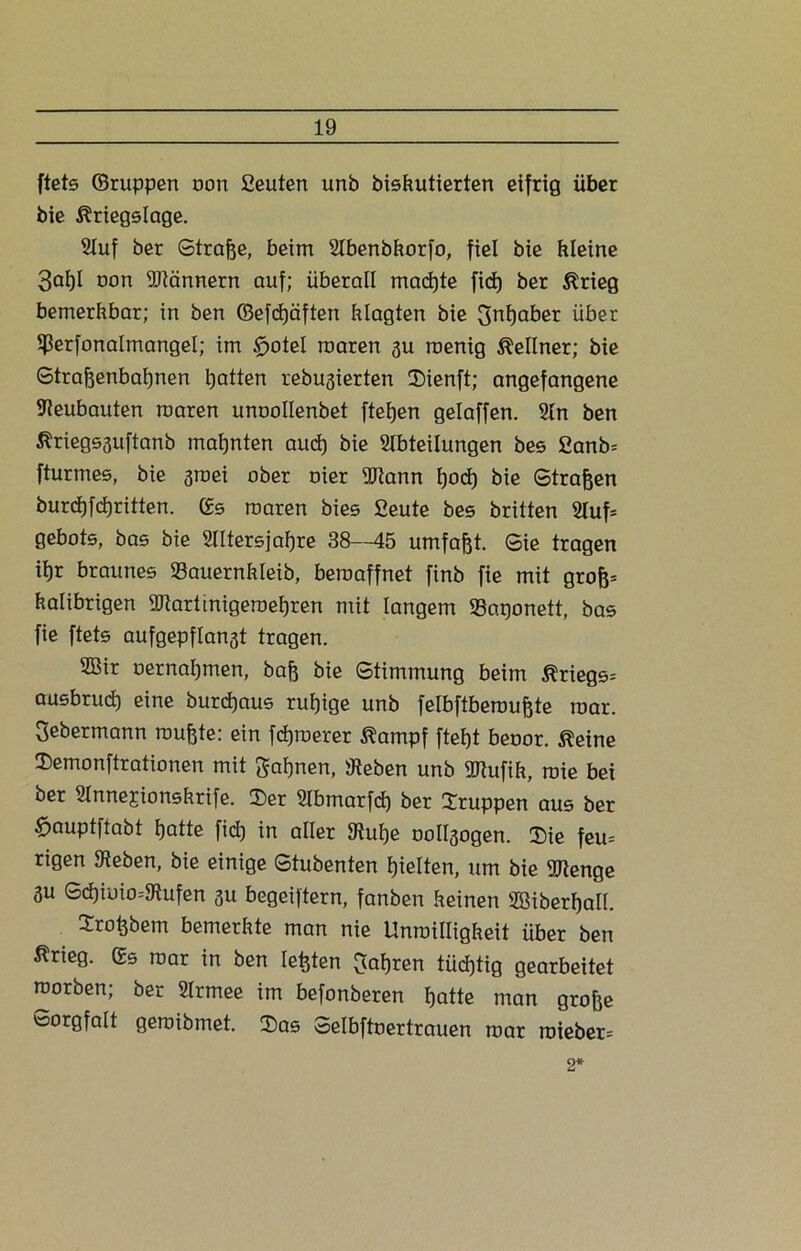 ftets ©ruppen oon ßeuten unb biskutierten eifrig über bie Kriegslage. Auf ber Straße, beim Abenbkorfo, fiel bie hieine 3af)I oon SJiännern auf; überall mad)te fiel) ber Krieg bemerkbar; in ben ©efcßäften klagten bie 3nßaber über Sßerfonalmangel; im $>oteI roaren gu roenig Kellner; bie Straßenbahnen hatten rebugierten Sienft; angefangene Neubauten raaren unoollenbet ftehen gelaffen. An ben Kriegsguftanb mahnten aud) bie Abteilungen bes 2anb= fturmes, bie 3roei ober oier Aiann ßocß bie Straßen burchfcßritten. Ss roaren bies fieute bes brüten Auf* gebots, bas bie Altersjahre 38—45 umfaßt. Sie tragen ihr braunes Sauernkleib, beroaffnet finb fie mit groß* kalibrigen Aiartinigeroeßren mit langem Saponett, bas fie ftets aufgepflanat tragen. 2Bir oernahmen, baß bie Stimmung beim Kriegs^ ausbruch eine burcßaus rußige unb felbftberoußte roar. Sebermann mußte: ein fcßroerer Kampf fteßt beoor. Keine Semonftrationen mit gaßnen, Sieben unb Aiufik, roie bei ber Annejionskrife. Ser Abmarfcß ber Sruppen aus ber £>auptftabt ßatte ficß in aller Siuße oollgogen. Sie feu= rigen Sieben, bie einige Stubenten hielten, um bie Aienge 3u Scßiuio-'Siufen 3U begeiftern, fanben keinen SBiberßall. Sroßbem bemerkte man nie Unroilligkeit über ben Krieg. ©5 roar in ben Ießten fahren tüchtig gearbeitet roorben; ber Armee im befonberen ßatte man große toorgfatt geroibmet. Sas Selbftoertrauen roar roieber= 2*