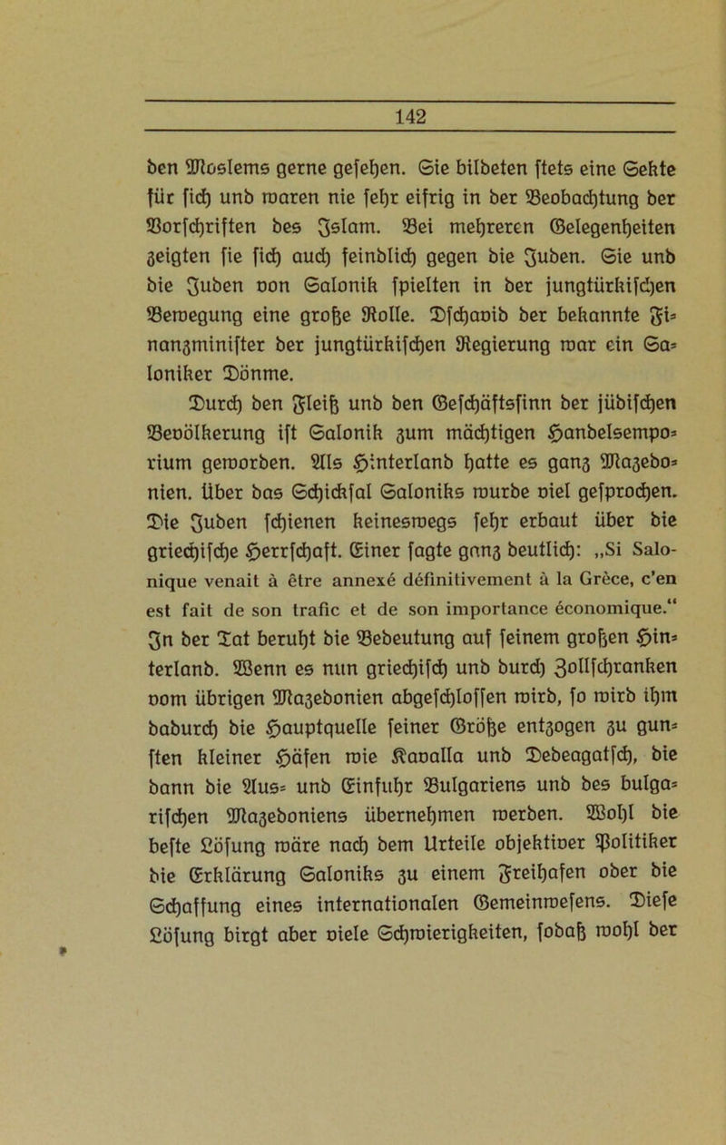 ben iUtoslems gerne gefehen. Sie bilbeten ftets eine Sekte für ficf) unb mären nie fetjr eifrig in ber ^Beobachtung ber 93orfcf)riften bes Sslam. Sei mehreren ©elegenljeiten geigten fie fid) aud) feinblict) gegen bie 3uben. Sie unb bie Suben oon Salonih fpielten in ber jungtürhifdjen Seroegung eine grofje Stolle. 2)fchcmib ber bekannte gi* nangminifter ber jungtürhifdjen Regierung roar ein Sa= loniher CDönme. 2)urd) ben 3leifc unb ben ©efcfjäftefinn ber jübifcfjen Seoölherung ift Salonih gum mäd)tigen £>anbeIsempo* rium geroorben. 2lls tfjinterlanb hatte es gang SJiagebo* nien. über bas Sdjichfal Salonihs mürbe oiel gefprocfjen. 3>ie 3uben fd)ienen heinesroegs fehr erbaut über bie griectjifdje £jerrfcf)aft. (Einer fagte gang beutlid): „Si Salo- nique venait ä etre annexe definitivement ä la Grece, c’en est fait de son trafic et de son importance economique.“ 3n ber lat beruht bie Sebeutung auf feinem großen £>in* terlanb. 2Benn es nun griedjifcf) unb burd) 3oüfd)ranhen oom übrigen SJtagebonien abgefdjloffen roirb, fo roirb ihm baburd) bie tfjauptquelle feiner ©röjge entgogen gu gun* ften hleiner tfjäfen roie ^aoalla unb ©tebeagatfd), bie bann bie 2lus= unb (Einfuhr ^Bulgariens unb bes bulga= rifd)en SRageboniens übernehmen roerben. 2Bol)l bie befte Söfung märe nach bem Urteile objehtioer Politiker bie (Erklärung Salonihs gu einem Freihafen ober bie Schaffung eines internationalen ©emeinroefens. Siefe Cöfung birgt aber oiele Schmierigkeiten, fobafe rooI)l ber
