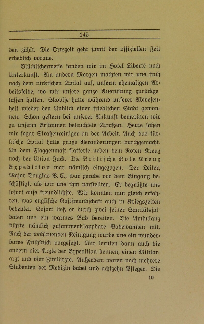 ben 3äf)It. Sic Drtsgeit gef)t fomit ber offisiellerx Seit erljeblid) ooraus. ©Iüchlicherroeife fanben roir im tfjotel fiiberte nod) Unterkunft. 2lm anbern borgen machten roir uns früh nach bem türkifchen Spital auf, unferm ehemaligen s2Ir- beitsfelbe, roo roir unfere gange Slusrüftung gurüchge- laffen hatten. Skoplje hatte roährenb unferer Sbroefero heit roieber ben SInblidr einer frieblid)en Stabt gerooro nen. Schon geftern bei unferer Einkunft bemerkten roir 3U unferm Erftaunen beleuchtete Strafen. $eute fallen roir fogar Straftenreiniger an ber SIrbeit. 2lud) bas tiir= hifdje Spital hatte grofoe Seränberungen burchgemad)t. 2ln bem ftlaggenmaft flatterte neben bem Stoten föreug nod) ber Union 3ack. Sie 93 r i t i f cf) e 9t o t e ßreug E;cpebition roar nämlich eingegogen. Ser Ceiter, Stajor Souglas 93. E., roar gerabe oor bem Eingang be= fchäftigt, als roir uns ihm oorftellten. Er begrüßte uns fofort aufs freunblichfte. 2Bir konnten nun gleid) erfaf)= ren, roas englifche (Baftfreunbfd)aft auch in ^riegsgeiten bebeutet. Sofort lieh er burd) groei feiner Sanitätsfok baten uns ein roarmes Sab bereiten. Sie 9lmbulang führte nämlich 3ufammenklappbare Saberoannen mit. Sach ber roohltuenben Steinigung rourbe uns ein rounber= bares Sniihftüdi oorgefeht. 9Bir lernten bann auch bie anbern oier 2irgte ber Ejpebition kennen, einen 9Jtilitär= argt unb oier 3inilärgte. Superbem roaren nod) mehrere Stubenten ber Stebigin babei unb adjtgehn Pfleger. Sie 10